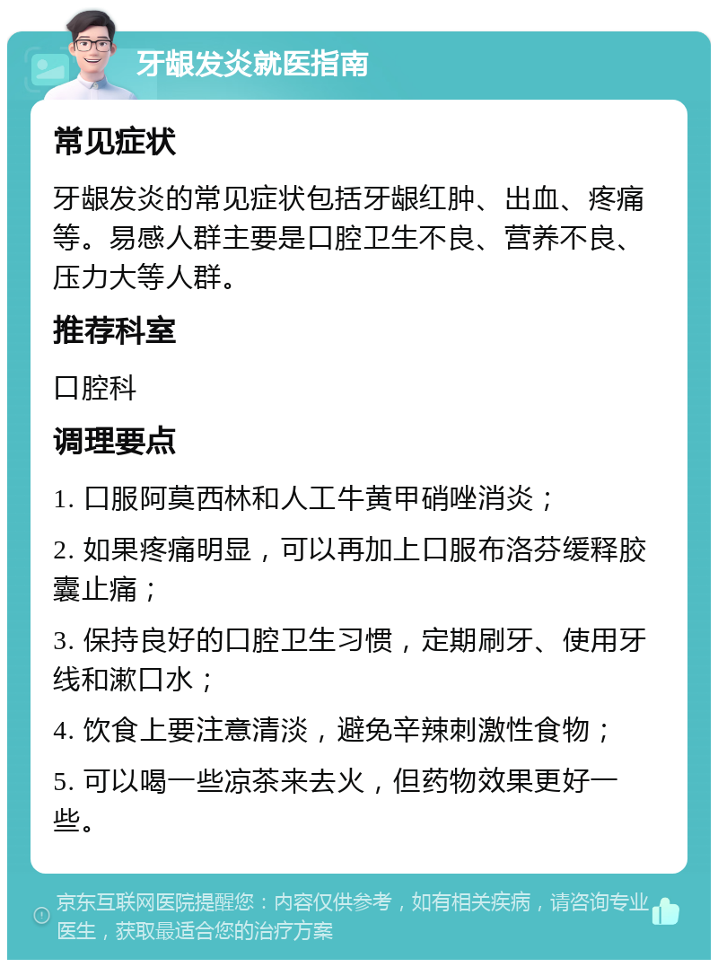 牙龈发炎就医指南 常见症状 牙龈发炎的常见症状包括牙龈红肿、出血、疼痛等。易感人群主要是口腔卫生不良、营养不良、压力大等人群。 推荐科室 口腔科 调理要点 1. 口服阿莫西林和人工牛黄甲硝唑消炎； 2. 如果疼痛明显，可以再加上口服布洛芬缓释胶囊止痛； 3. 保持良好的口腔卫生习惯，定期刷牙、使用牙线和漱口水； 4. 饮食上要注意清淡，避免辛辣刺激性食物； 5. 可以喝一些凉茶来去火，但药物效果更好一些。