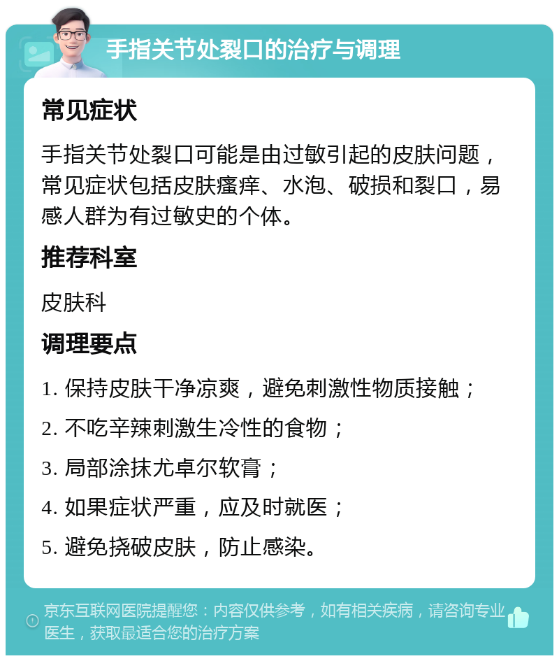 手指关节处裂口的治疗与调理 常见症状 手指关节处裂口可能是由过敏引起的皮肤问题，常见症状包括皮肤瘙痒、水泡、破损和裂口，易感人群为有过敏史的个体。 推荐科室 皮肤科 调理要点 1. 保持皮肤干净凉爽，避免刺激性物质接触； 2. 不吃辛辣刺激生冷性的食物； 3. 局部涂抹尤卓尔软膏； 4. 如果症状严重，应及时就医； 5. 避免挠破皮肤，防止感染。