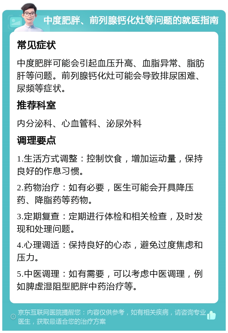 中度肥胖、前列腺钙化灶等问题的就医指南 常见症状 中度肥胖可能会引起血压升高、血脂异常、脂肪肝等问题。前列腺钙化灶可能会导致排尿困难、尿频等症状。 推荐科室 内分泌科、心血管科、泌尿外科 调理要点 1.生活方式调整：控制饮食，增加运动量，保持良好的作息习惯。 2.药物治疗：如有必要，医生可能会开具降压药、降脂药等药物。 3.定期复查：定期进行体检和相关检查，及时发现和处理问题。 4.心理调适：保持良好的心态，避免过度焦虑和压力。 5.中医调理：如有需要，可以考虑中医调理，例如脾虚湿阻型肥胖中药治疗等。