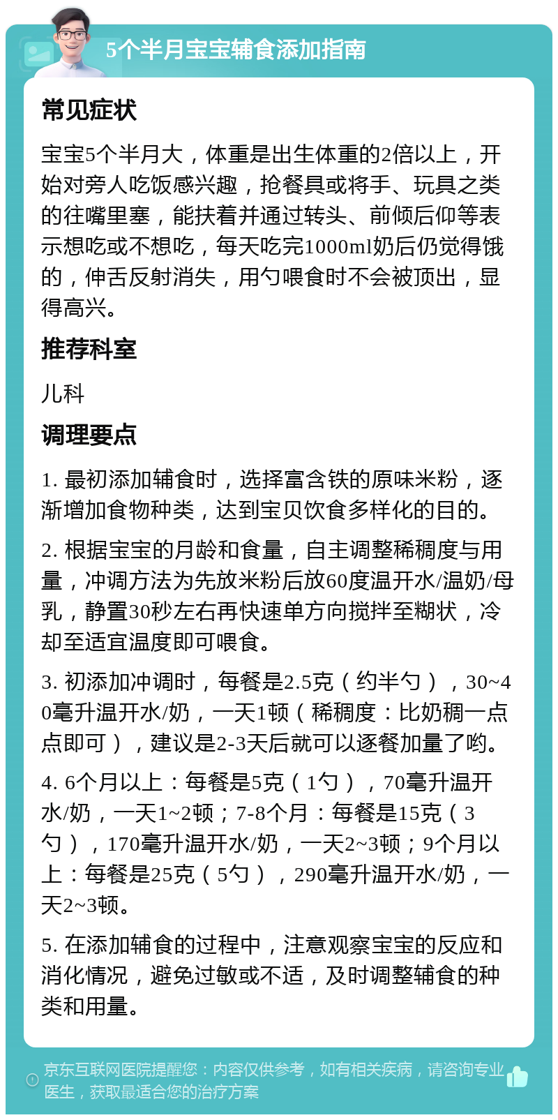 5个半月宝宝辅食添加指南 常见症状 宝宝5个半月大，体重是出生体重的2倍以上，开始对旁人吃饭感兴趣，抢餐具或将手、玩具之类的往嘴里塞，能扶着并通过转头、前倾后仰等表示想吃或不想吃，每天吃完1000ml奶后仍觉得饿的，伸舌反射消失，用勺喂食时不会被顶出，显得高兴。 推荐科室 儿科 调理要点 1. 最初添加辅食时，选择富含铁的原味米粉，逐渐增加食物种类，达到宝贝饮食多样化的目的。 2. 根据宝宝的月龄和食量，自主调整稀稠度与用量，冲调方法为先放米粉后放60度温开水/温奶/母乳，静置30秒左右再快速单方向搅拌至糊状，冷却至适宜温度即可喂食。 3. 初添加冲调时，每餐是2.5克（约半勺），30~40毫升温开水/奶，一天1顿（稀稠度：比奶稠一点点即可），建议是2-3天后就可以逐餐加量了哟。 4. 6个月以上：每餐是5克（1勺），70毫升温开水/奶，一天1~2顿；7-8个月：每餐是15克（3勺），170毫升温开水/奶，一天2~3顿；9个月以上：每餐是25克（5勺），290毫升温开水/奶，一天2~3顿。 5. 在添加辅食的过程中，注意观察宝宝的反应和消化情况，避免过敏或不适，及时调整辅食的种类和用量。