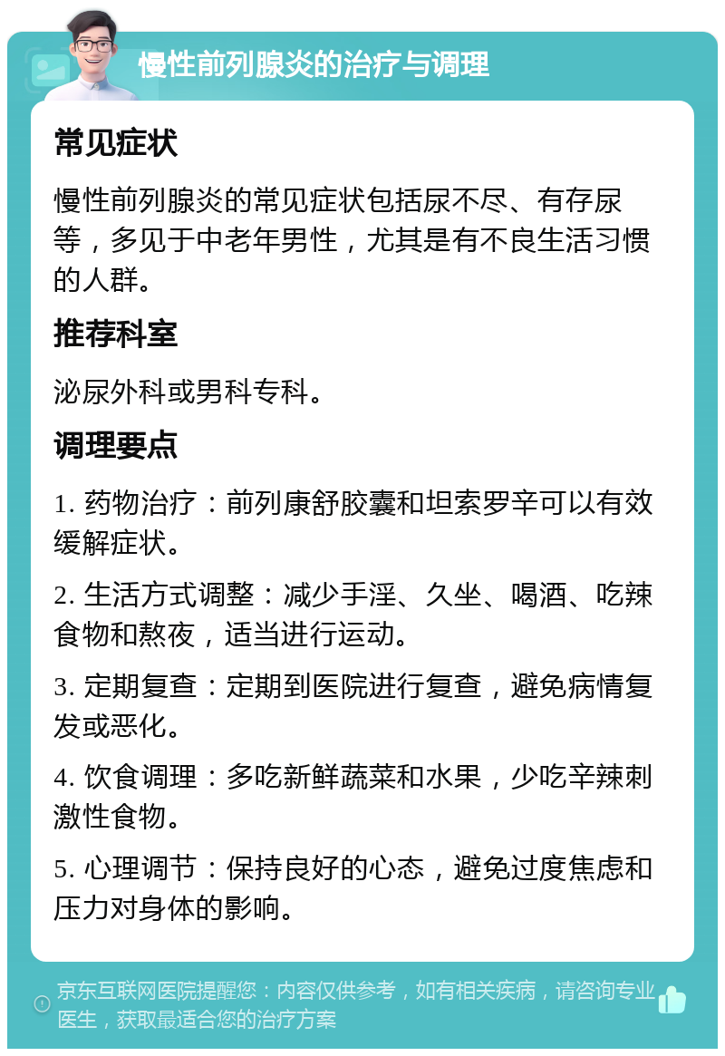 慢性前列腺炎的治疗与调理 常见症状 慢性前列腺炎的常见症状包括尿不尽、有存尿等，多见于中老年男性，尤其是有不良生活习惯的人群。 推荐科室 泌尿外科或男科专科。 调理要点 1. 药物治疗：前列康舒胶囊和坦索罗辛可以有效缓解症状。 2. 生活方式调整：减少手淫、久坐、喝酒、吃辣食物和熬夜，适当进行运动。 3. 定期复查：定期到医院进行复查，避免病情复发或恶化。 4. 饮食调理：多吃新鲜蔬菜和水果，少吃辛辣刺激性食物。 5. 心理调节：保持良好的心态，避免过度焦虑和压力对身体的影响。