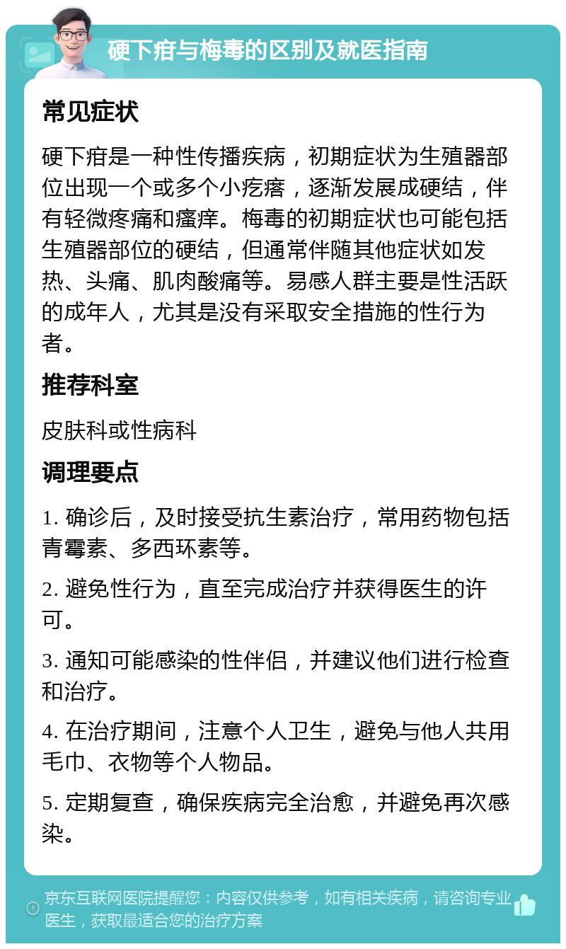 硬下疳与梅毒的区别及就医指南 常见症状 硬下疳是一种性传播疾病，初期症状为生殖器部位出现一个或多个小疙瘩，逐渐发展成硬结，伴有轻微疼痛和瘙痒。梅毒的初期症状也可能包括生殖器部位的硬结，但通常伴随其他症状如发热、头痛、肌肉酸痛等。易感人群主要是性活跃的成年人，尤其是没有采取安全措施的性行为者。 推荐科室 皮肤科或性病科 调理要点 1. 确诊后，及时接受抗生素治疗，常用药物包括青霉素、多西环素等。 2. 避免性行为，直至完成治疗并获得医生的许可。 3. 通知可能感染的性伴侣，并建议他们进行检查和治疗。 4. 在治疗期间，注意个人卫生，避免与他人共用毛巾、衣物等个人物品。 5. 定期复查，确保疾病完全治愈，并避免再次感染。