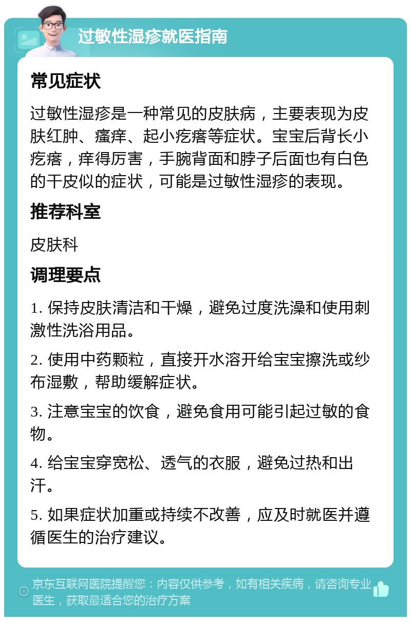 过敏性湿疹就医指南 常见症状 过敏性湿疹是一种常见的皮肤病，主要表现为皮肤红肿、瘙痒、起小疙瘩等症状。宝宝后背长小疙瘩，痒得厉害，手腕背面和脖子后面也有白色的干皮似的症状，可能是过敏性湿疹的表现。 推荐科室 皮肤科 调理要点 1. 保持皮肤清洁和干燥，避免过度洗澡和使用刺激性洗浴用品。 2. 使用中药颗粒，直接开水溶开给宝宝擦洗或纱布湿敷，帮助缓解症状。 3. 注意宝宝的饮食，避免食用可能引起过敏的食物。 4. 给宝宝穿宽松、透气的衣服，避免过热和出汗。 5. 如果症状加重或持续不改善，应及时就医并遵循医生的治疗建议。