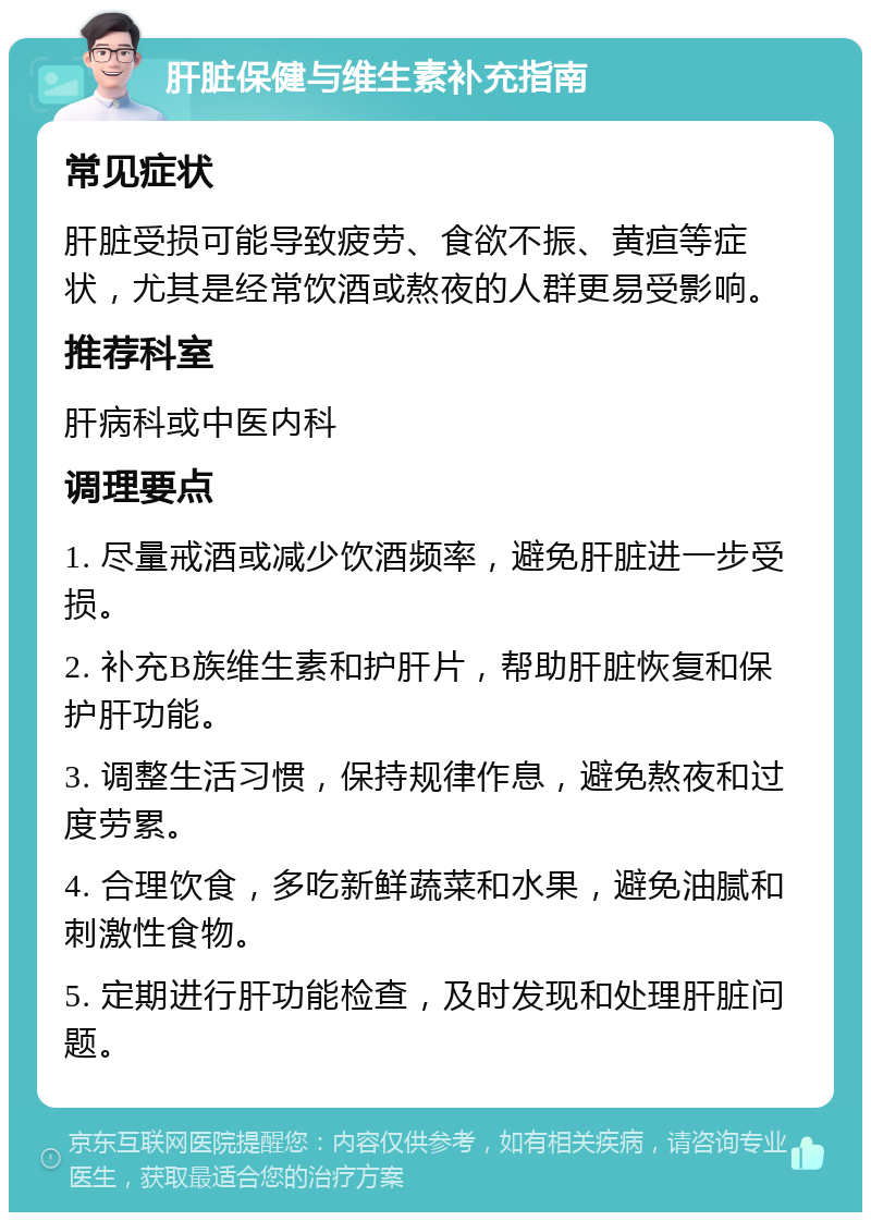 肝脏保健与维生素补充指南 常见症状 肝脏受损可能导致疲劳、食欲不振、黄疸等症状，尤其是经常饮酒或熬夜的人群更易受影响。 推荐科室 肝病科或中医内科 调理要点 1. 尽量戒酒或减少饮酒频率，避免肝脏进一步受损。 2. 补充B族维生素和护肝片，帮助肝脏恢复和保护肝功能。 3. 调整生活习惯，保持规律作息，避免熬夜和过度劳累。 4. 合理饮食，多吃新鲜蔬菜和水果，避免油腻和刺激性食物。 5. 定期进行肝功能检查，及时发现和处理肝脏问题。