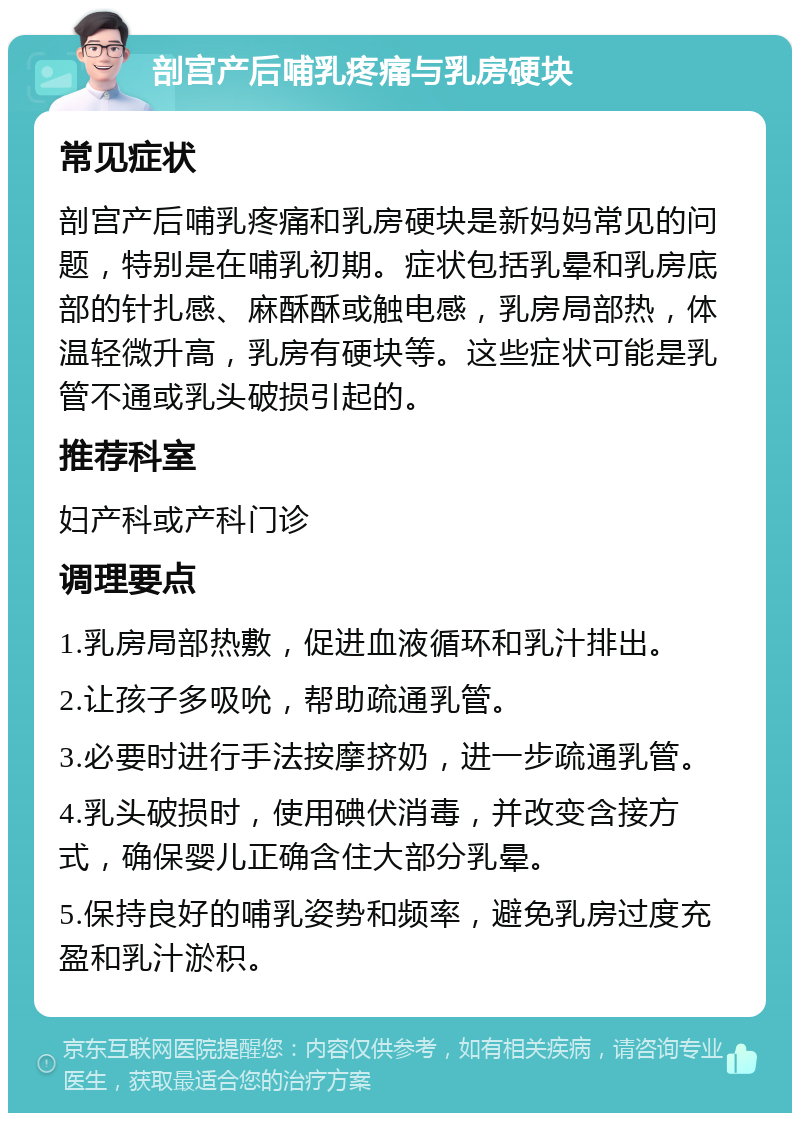 剖宫产后哺乳疼痛与乳房硬块 常见症状 剖宫产后哺乳疼痛和乳房硬块是新妈妈常见的问题，特别是在哺乳初期。症状包括乳晕和乳房底部的针扎感、麻酥酥或触电感，乳房局部热，体温轻微升高，乳房有硬块等。这些症状可能是乳管不通或乳头破损引起的。 推荐科室 妇产科或产科门诊 调理要点 1.乳房局部热敷，促进血液循环和乳汁排出。 2.让孩子多吸吮，帮助疏通乳管。 3.必要时进行手法按摩挤奶，进一步疏通乳管。 4.乳头破损时，使用碘伏消毒，并改变含接方式，确保婴儿正确含住大部分乳晕。 5.保持良好的哺乳姿势和频率，避免乳房过度充盈和乳汁淤积。