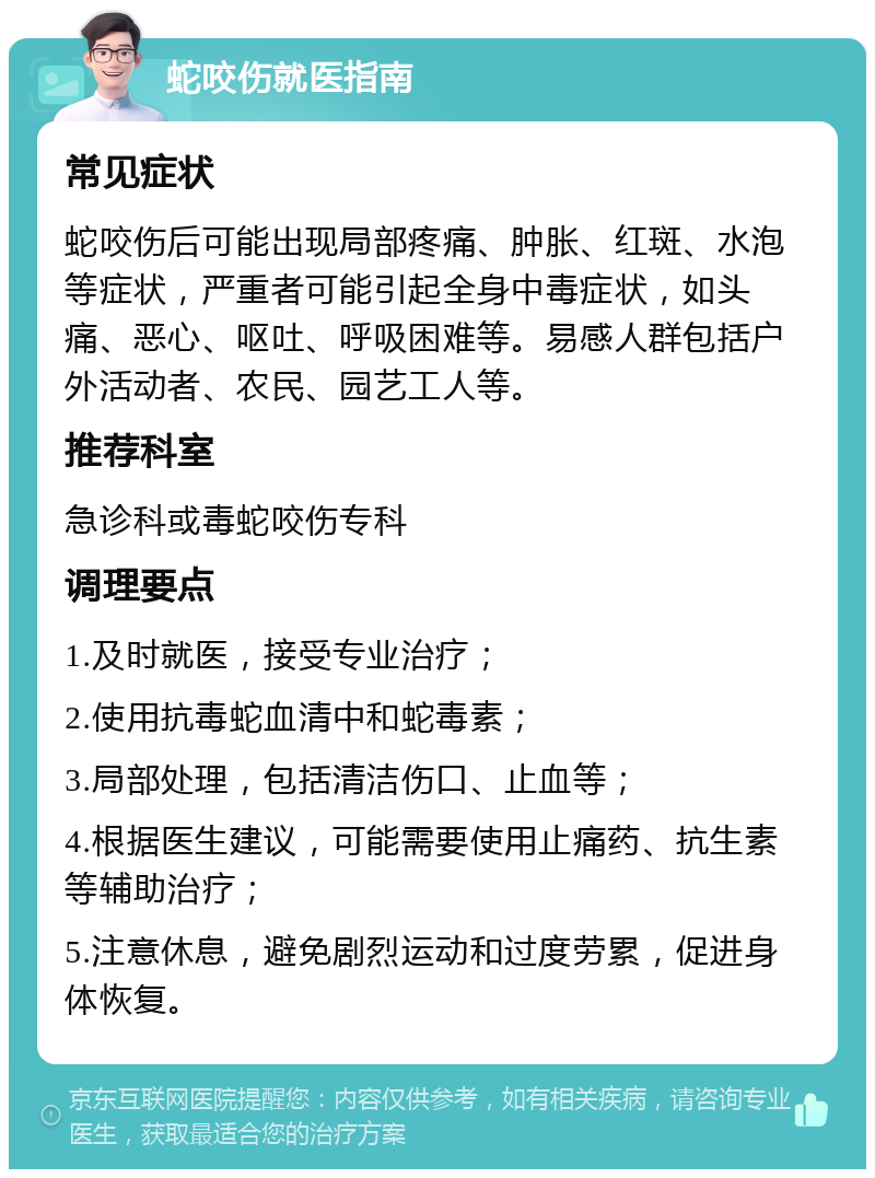 蛇咬伤就医指南 常见症状 蛇咬伤后可能出现局部疼痛、肿胀、红斑、水泡等症状，严重者可能引起全身中毒症状，如头痛、恶心、呕吐、呼吸困难等。易感人群包括户外活动者、农民、园艺工人等。 推荐科室 急诊科或毒蛇咬伤专科 调理要点 1.及时就医，接受专业治疗； 2.使用抗毒蛇血清中和蛇毒素； 3.局部处理，包括清洁伤口、止血等； 4.根据医生建议，可能需要使用止痛药、抗生素等辅助治疗； 5.注意休息，避免剧烈运动和过度劳累，促进身体恢复。