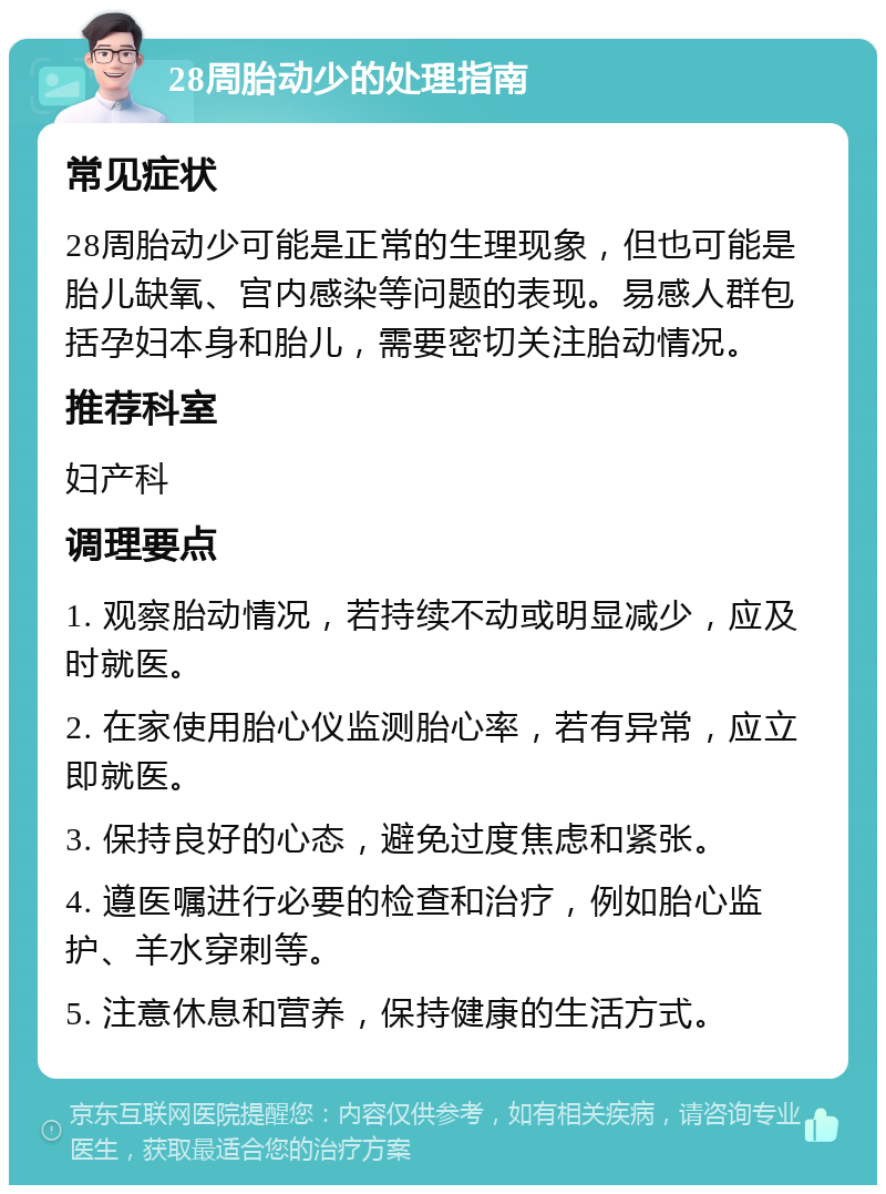 28周胎动少的处理指南 常见症状 28周胎动少可能是正常的生理现象，但也可能是胎儿缺氧、宫内感染等问题的表现。易感人群包括孕妇本身和胎儿，需要密切关注胎动情况。 推荐科室 妇产科 调理要点 1. 观察胎动情况，若持续不动或明显减少，应及时就医。 2. 在家使用胎心仪监测胎心率，若有异常，应立即就医。 3. 保持良好的心态，避免过度焦虑和紧张。 4. 遵医嘱进行必要的检查和治疗，例如胎心监护、羊水穿刺等。 5. 注意休息和营养，保持健康的生活方式。