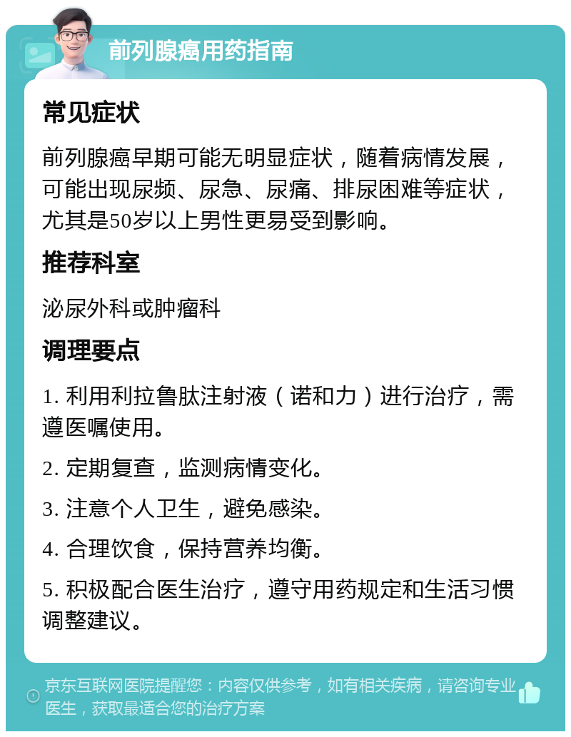 前列腺癌用药指南 常见症状 前列腺癌早期可能无明显症状，随着病情发展，可能出现尿频、尿急、尿痛、排尿困难等症状，尤其是50岁以上男性更易受到影响。 推荐科室 泌尿外科或肿瘤科 调理要点 1. 利用利拉鲁肽注射液（诺和力）进行治疗，需遵医嘱使用。 2. 定期复查，监测病情变化。 3. 注意个人卫生，避免感染。 4. 合理饮食，保持营养均衡。 5. 积极配合医生治疗，遵守用药规定和生活习惯调整建议。