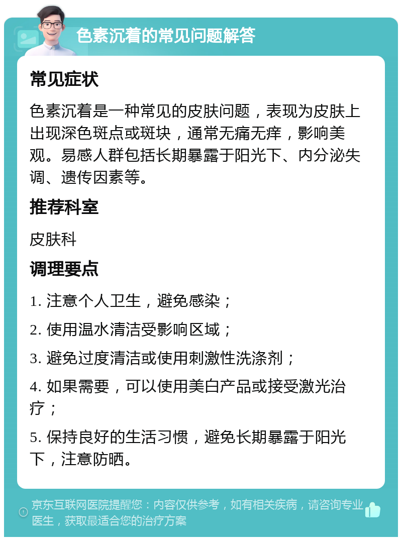 色素沉着的常见问题解答 常见症状 色素沉着是一种常见的皮肤问题，表现为皮肤上出现深色斑点或斑块，通常无痛无痒，影响美观。易感人群包括长期暴露于阳光下、内分泌失调、遗传因素等。 推荐科室 皮肤科 调理要点 1. 注意个人卫生，避免感染； 2. 使用温水清洁受影响区域； 3. 避免过度清洁或使用刺激性洗涤剂； 4. 如果需要，可以使用美白产品或接受激光治疗； 5. 保持良好的生活习惯，避免长期暴露于阳光下，注意防晒。