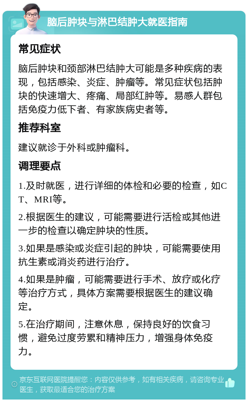 脑后肿块与淋巴结肿大就医指南 常见症状 脑后肿块和颈部淋巴结肿大可能是多种疾病的表现，包括感染、炎症、肿瘤等。常见症状包括肿块的快速增大、疼痛、局部红肿等。易感人群包括免疫力低下者、有家族病史者等。 推荐科室 建议就诊于外科或肿瘤科。 调理要点 1.及时就医，进行详细的体检和必要的检查，如CT、MRI等。 2.根据医生的建议，可能需要进行活检或其他进一步的检查以确定肿块的性质。 3.如果是感染或炎症引起的肿块，可能需要使用抗生素或消炎药进行治疗。 4.如果是肿瘤，可能需要进行手术、放疗或化疗等治疗方式，具体方案需要根据医生的建议确定。 5.在治疗期间，注意休息，保持良好的饮食习惯，避免过度劳累和精神压力，增强身体免疫力。