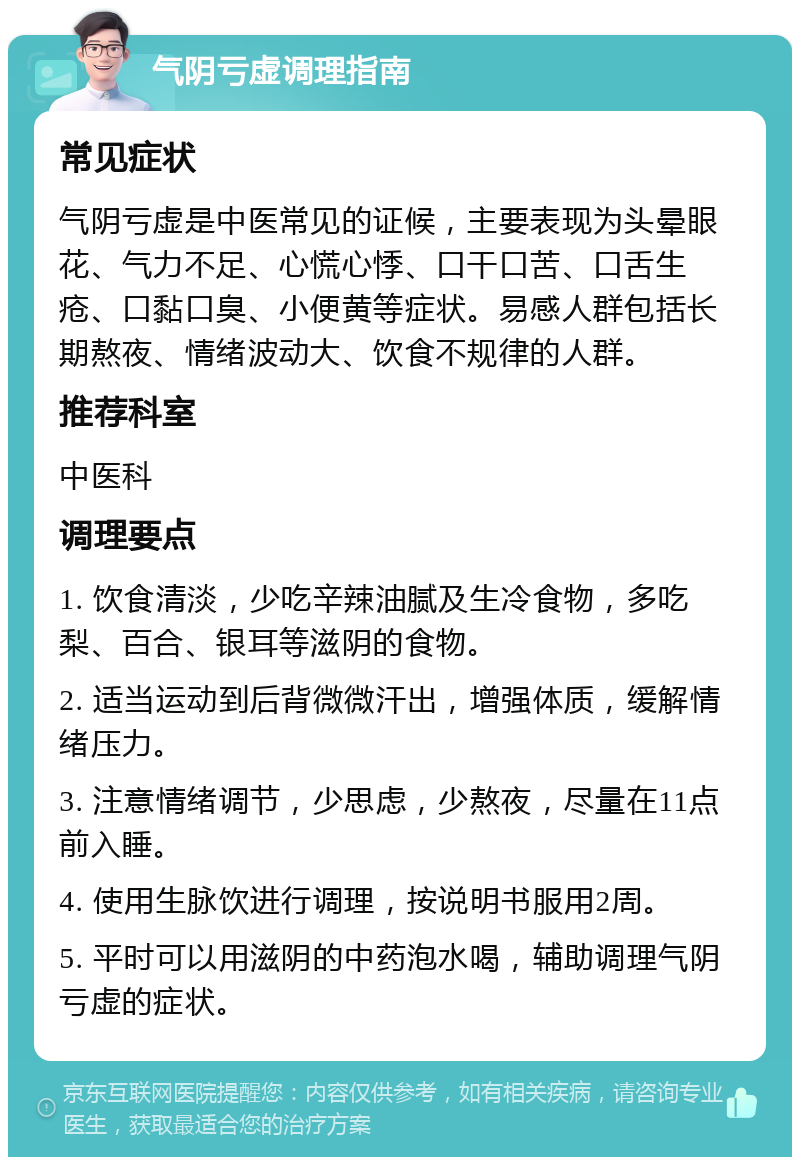 气阴亏虚调理指南 常见症状 气阴亏虚是中医常见的证候，主要表现为头晕眼花、气力不足、心慌心悸、口干口苦、口舌生疮、口黏口臭、小便黄等症状。易感人群包括长期熬夜、情绪波动大、饮食不规律的人群。 推荐科室 中医科 调理要点 1. 饮食清淡，少吃辛辣油腻及生冷食物，多吃梨、百合、银耳等滋阴的食物。 2. 适当运动到后背微微汗出，增强体质，缓解情绪压力。 3. 注意情绪调节，少思虑，少熬夜，尽量在11点前入睡。 4. 使用生脉饮进行调理，按说明书服用2周。 5. 平时可以用滋阴的中药泡水喝，辅助调理气阴亏虚的症状。