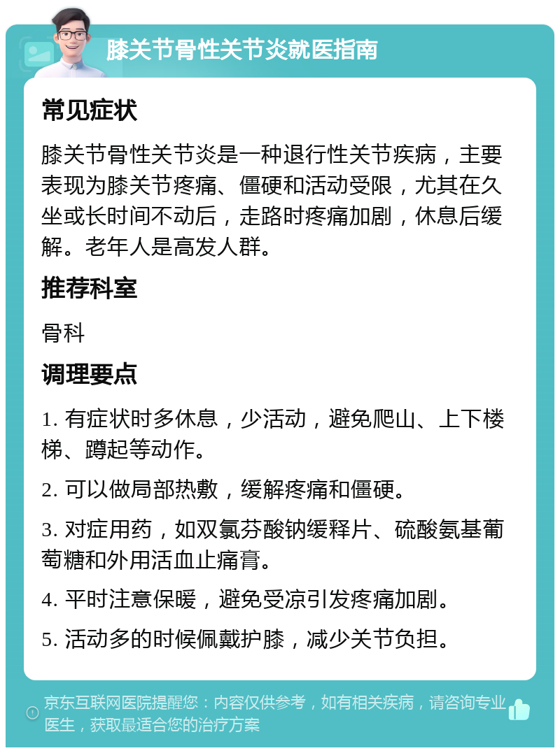 膝关节骨性关节炎就医指南 常见症状 膝关节骨性关节炎是一种退行性关节疾病，主要表现为膝关节疼痛、僵硬和活动受限，尤其在久坐或长时间不动后，走路时疼痛加剧，休息后缓解。老年人是高发人群。 推荐科室 骨科 调理要点 1. 有症状时多休息，少活动，避免爬山、上下楼梯、蹲起等动作。 2. 可以做局部热敷，缓解疼痛和僵硬。 3. 对症用药，如双氯芬酸钠缓释片、硫酸氨基葡萄糖和外用活血止痛膏。 4. 平时注意保暖，避免受凉引发疼痛加剧。 5. 活动多的时候佩戴护膝，减少关节负担。