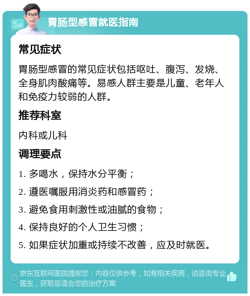 胃肠型感冒就医指南 常见症状 胃肠型感冒的常见症状包括呕吐、腹泻、发烧、全身肌肉酸痛等。易感人群主要是儿童、老年人和免疫力较弱的人群。 推荐科室 内科或儿科 调理要点 1. 多喝水，保持水分平衡； 2. 遵医嘱服用消炎药和感冒药； 3. 避免食用刺激性或油腻的食物； 4. 保持良好的个人卫生习惯； 5. 如果症状加重或持续不改善，应及时就医。