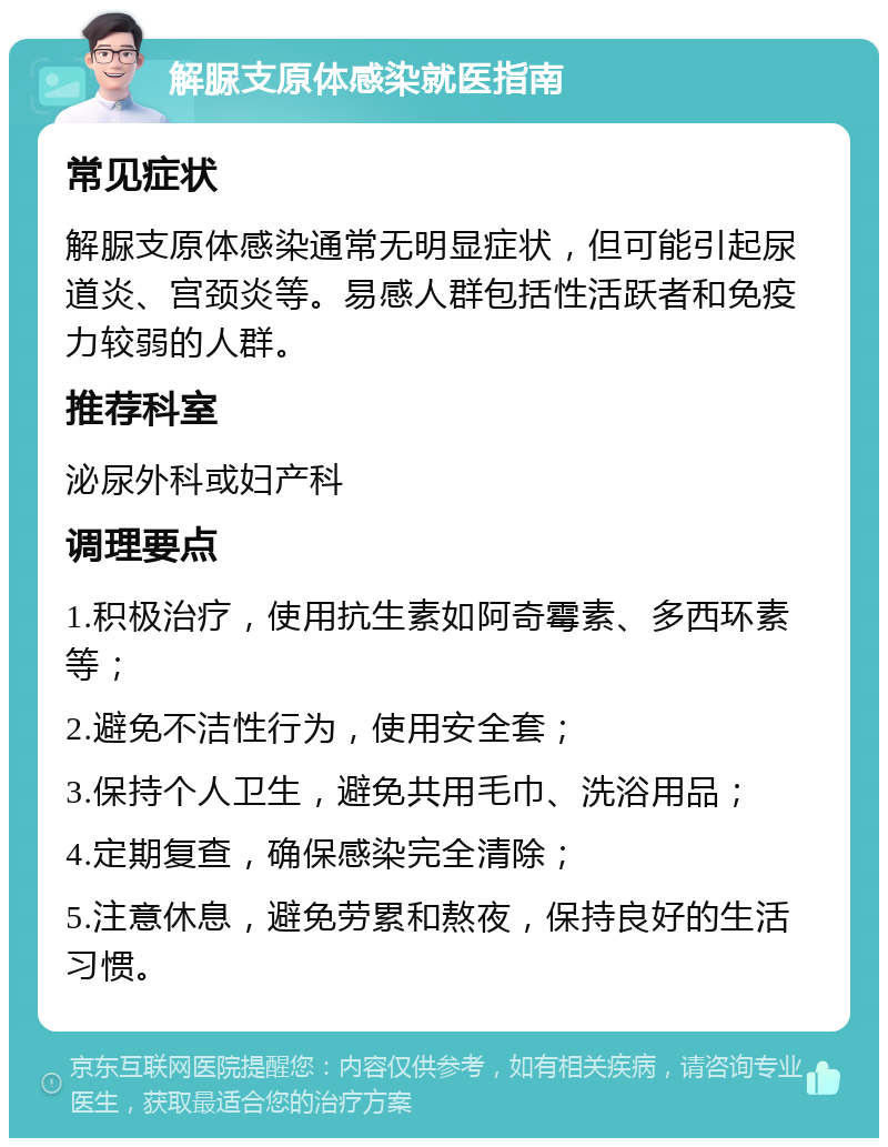 解脲支原体感染就医指南 常见症状 解脲支原体感染通常无明显症状，但可能引起尿道炎、宫颈炎等。易感人群包括性活跃者和免疫力较弱的人群。 推荐科室 泌尿外科或妇产科 调理要点 1.积极治疗，使用抗生素如阿奇霉素、多西环素等； 2.避免不洁性行为，使用安全套； 3.保持个人卫生，避免共用毛巾、洗浴用品； 4.定期复查，确保感染完全清除； 5.注意休息，避免劳累和熬夜，保持良好的生活习惯。