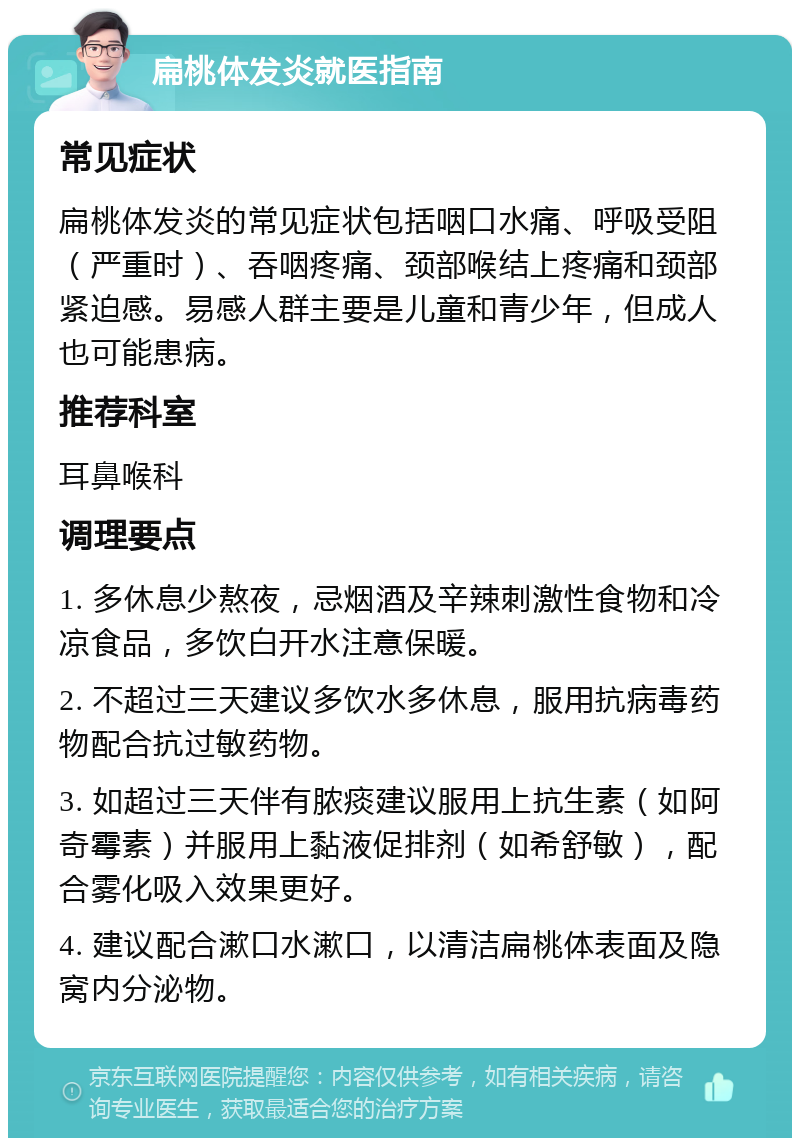 扁桃体发炎就医指南 常见症状 扁桃体发炎的常见症状包括咽口水痛、呼吸受阻（严重时）、吞咽疼痛、颈部喉结上疼痛和颈部紧迫感。易感人群主要是儿童和青少年，但成人也可能患病。 推荐科室 耳鼻喉科 调理要点 1. 多休息少熬夜，忌烟酒及辛辣刺激性食物和冷凉食品，多饮白开水注意保暖。 2. 不超过三天建议多饮水多休息，服用抗病毒药物配合抗过敏药物。 3. 如超过三天伴有脓痰建议服用上抗生素（如阿奇霉素）并服用上黏液促排剂（如希舒敏），配合雾化吸入效果更好。 4. 建议配合漱口水漱口，以清洁扁桃体表面及隐窝内分泌物。