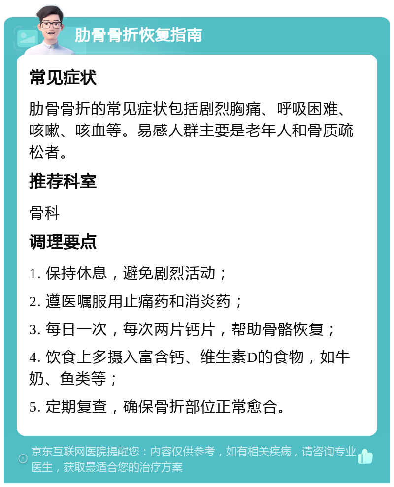 肋骨骨折恢复指南 常见症状 肋骨骨折的常见症状包括剧烈胸痛、呼吸困难、咳嗽、咳血等。易感人群主要是老年人和骨质疏松者。 推荐科室 骨科 调理要点 1. 保持休息，避免剧烈活动； 2. 遵医嘱服用止痛药和消炎药； 3. 每日一次，每次两片钙片，帮助骨骼恢复； 4. 饮食上多摄入富含钙、维生素D的食物，如牛奶、鱼类等； 5. 定期复查，确保骨折部位正常愈合。