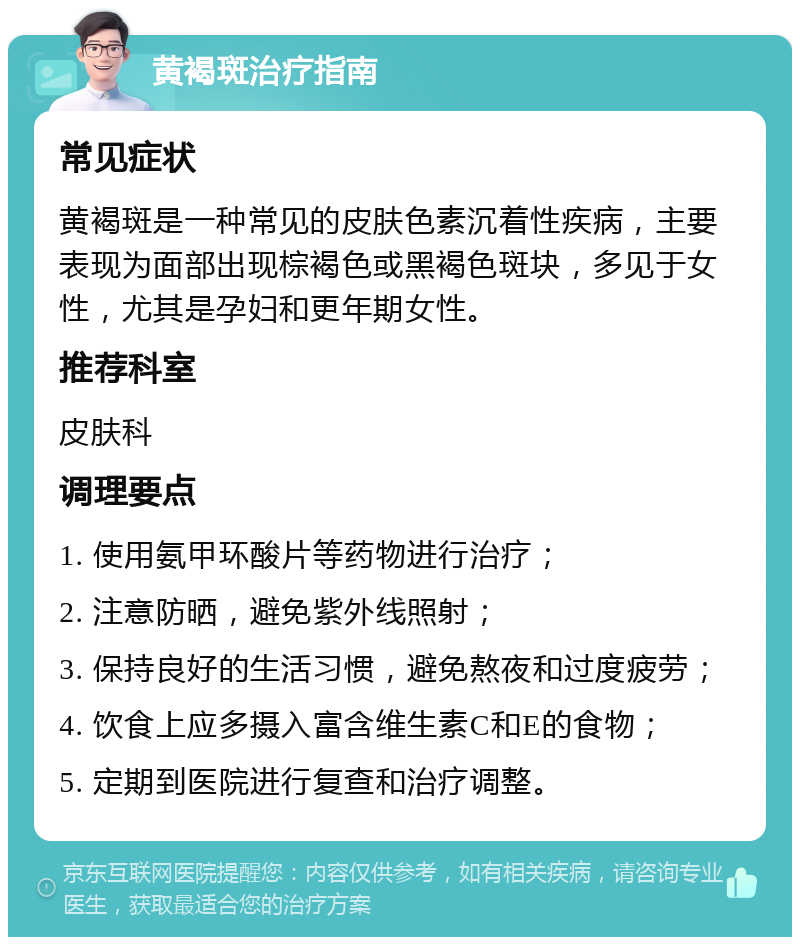 黄褐斑治疗指南 常见症状 黄褐斑是一种常见的皮肤色素沉着性疾病，主要表现为面部出现棕褐色或黑褐色斑块，多见于女性，尤其是孕妇和更年期女性。 推荐科室 皮肤科 调理要点 1. 使用氨甲环酸片等药物进行治疗； 2. 注意防晒，避免紫外线照射； 3. 保持良好的生活习惯，避免熬夜和过度疲劳； 4. 饮食上应多摄入富含维生素C和E的食物； 5. 定期到医院进行复查和治疗调整。