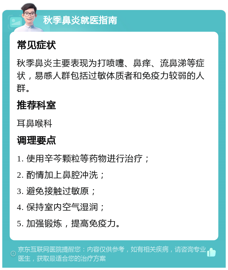 秋季鼻炎就医指南 常见症状 秋季鼻炎主要表现为打喷嚏、鼻痒、流鼻涕等症状，易感人群包括过敏体质者和免疫力较弱的人群。 推荐科室 耳鼻喉科 调理要点 1. 使用辛芩颗粒等药物进行治疗； 2. 酌情加上鼻腔冲洗； 3. 避免接触过敏原； 4. 保持室内空气湿润； 5. 加强锻炼，提高免疫力。