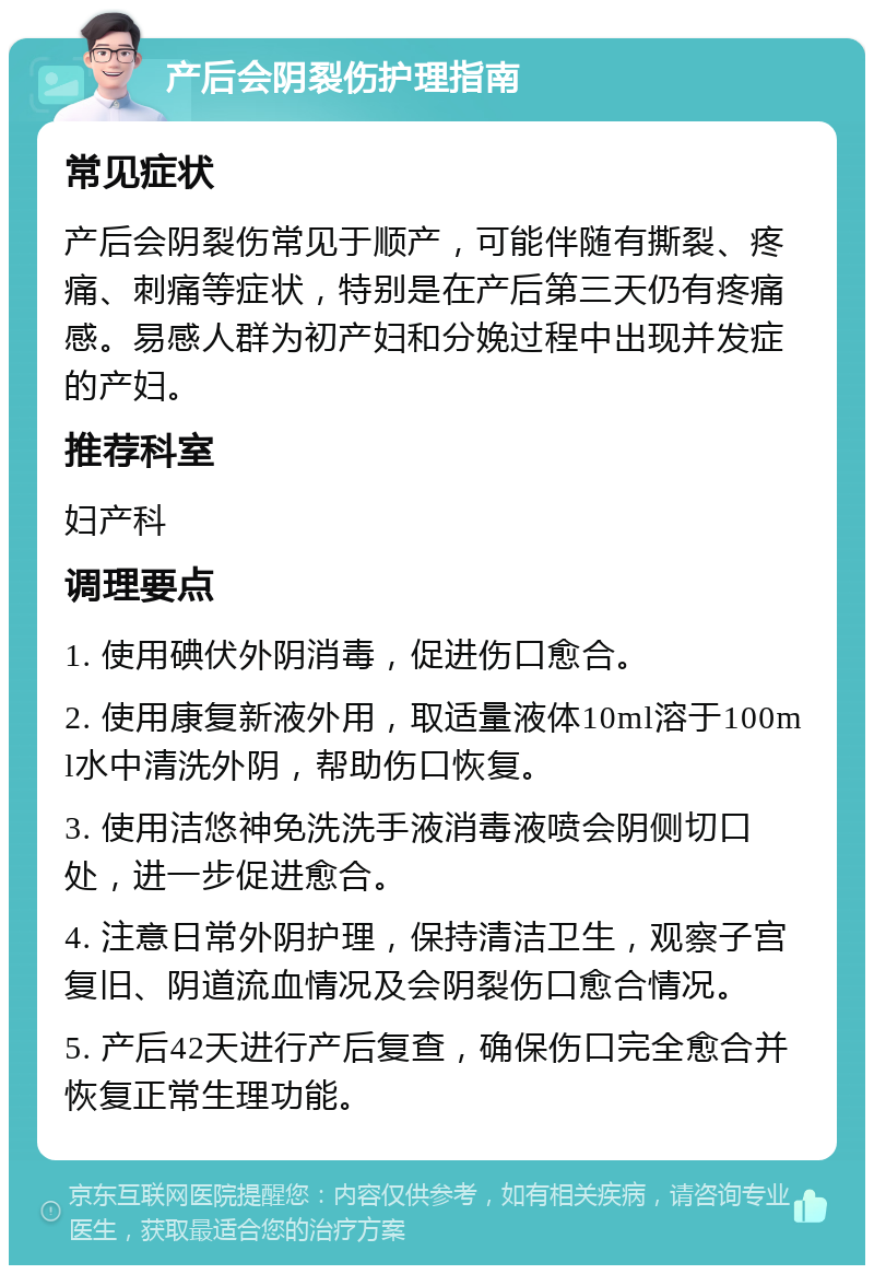 产后会阴裂伤护理指南 常见症状 产后会阴裂伤常见于顺产，可能伴随有撕裂、疼痛、刺痛等症状，特别是在产后第三天仍有疼痛感。易感人群为初产妇和分娩过程中出现并发症的产妇。 推荐科室 妇产科 调理要点 1. 使用碘伏外阴消毒，促进伤口愈合。 2. 使用康复新液外用，取适量液体10ml溶于100ml水中清洗外阴，帮助伤口恢复。 3. 使用洁悠神免洗洗手液消毒液喷会阴侧切口处，进一步促进愈合。 4. 注意日常外阴护理，保持清洁卫生，观察子宫复旧、阴道流血情况及会阴裂伤口愈合情况。 5. 产后42天进行产后复查，确保伤口完全愈合并恢复正常生理功能。