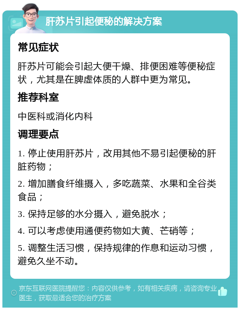 肝苏片引起便秘的解决方案 常见症状 肝苏片可能会引起大便干燥、排便困难等便秘症状，尤其是在脾虚体质的人群中更为常见。 推荐科室 中医科或消化内科 调理要点 1. 停止使用肝苏片，改用其他不易引起便秘的肝脏药物； 2. 增加膳食纤维摄入，多吃蔬菜、水果和全谷类食品； 3. 保持足够的水分摄入，避免脱水； 4. 可以考虑使用通便药物如大黄、芒硝等； 5. 调整生活习惯，保持规律的作息和运动习惯，避免久坐不动。