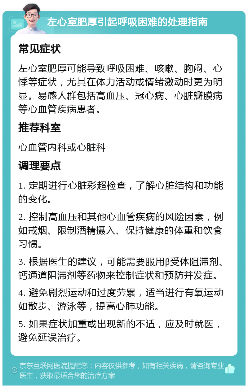 左心室肥厚引起呼吸困难的处理指南 常见症状 左心室肥厚可能导致呼吸困难、咳嗽、胸闷、心悸等症状，尤其在体力活动或情绪激动时更为明显。易感人群包括高血压、冠心病、心脏瓣膜病等心血管疾病患者。 推荐科室 心血管内科或心脏科 调理要点 1. 定期进行心脏彩超检查，了解心脏结构和功能的变化。 2. 控制高血压和其他心血管疾病的风险因素，例如戒烟、限制酒精摄入、保持健康的体重和饮食习惯。 3. 根据医生的建议，可能需要服用β受体阻滞剂、钙通道阻滞剂等药物来控制症状和预防并发症。 4. 避免剧烈运动和过度劳累，适当进行有氧运动如散步、游泳等，提高心肺功能。 5. 如果症状加重或出现新的不适，应及时就医，避免延误治疗。