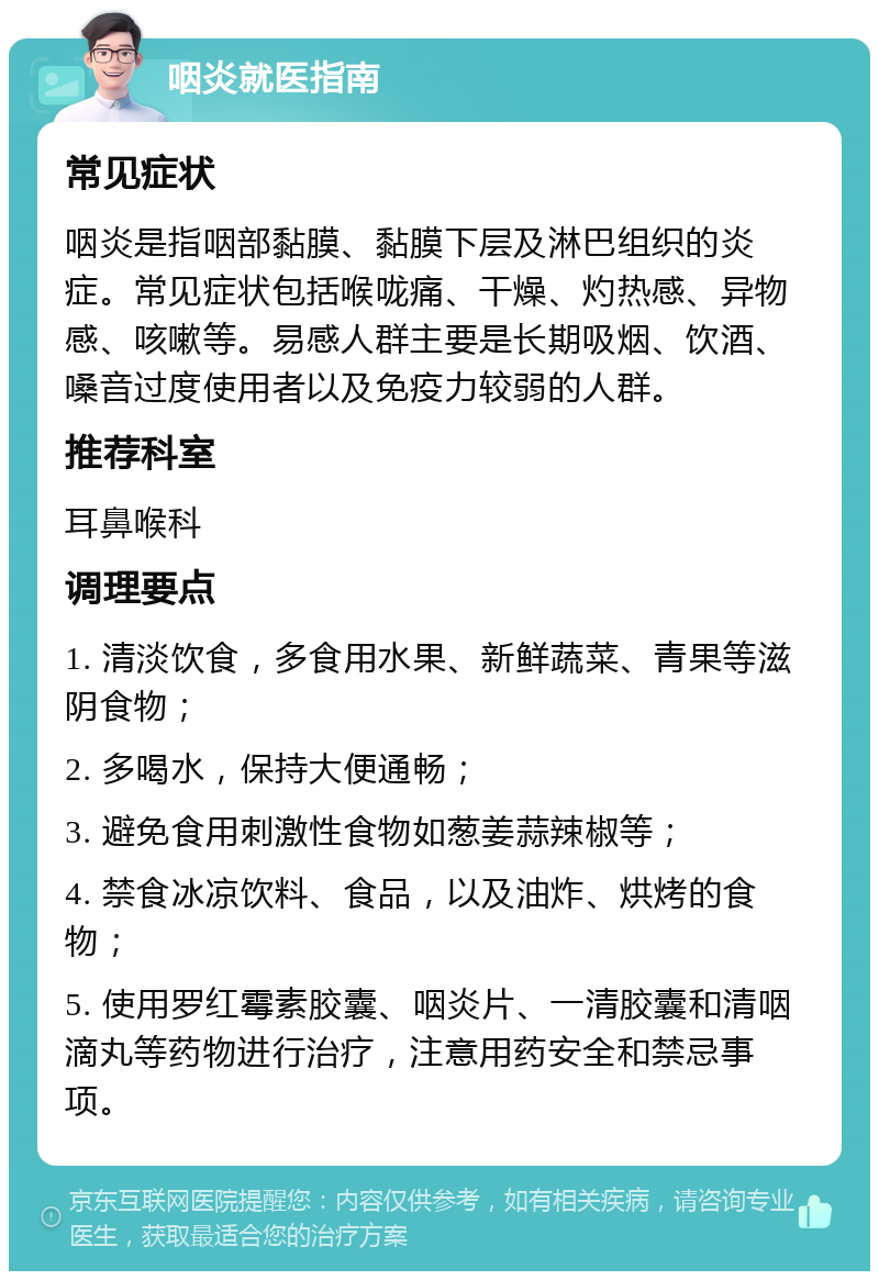 咽炎就医指南 常见症状 咽炎是指咽部黏膜、黏膜下层及淋巴组织的炎症。常见症状包括喉咙痛、干燥、灼热感、异物感、咳嗽等。易感人群主要是长期吸烟、饮酒、嗓音过度使用者以及免疫力较弱的人群。 推荐科室 耳鼻喉科 调理要点 1. 清淡饮食，多食用水果、新鲜蔬菜、青果等滋阴食物； 2. 多喝水，保持大便通畅； 3. 避免食用刺激性食物如葱姜蒜辣椒等； 4. 禁食冰凉饮料、食品，以及油炸、烘烤的食物； 5. 使用罗红霉素胶囊、咽炎片、一清胶囊和清咽滴丸等药物进行治疗，注意用药安全和禁忌事项。