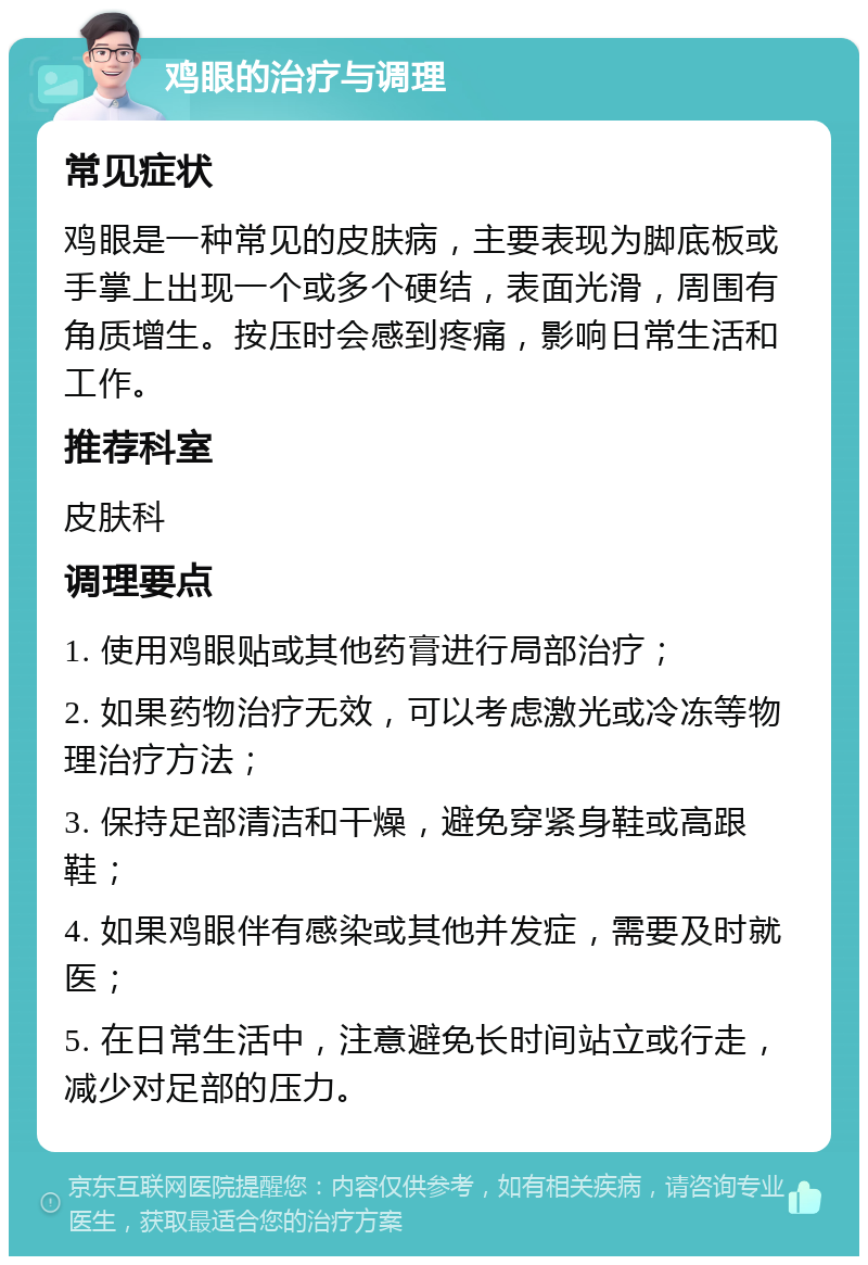 鸡眼的治疗与调理 常见症状 鸡眼是一种常见的皮肤病，主要表现为脚底板或手掌上出现一个或多个硬结，表面光滑，周围有角质增生。按压时会感到疼痛，影响日常生活和工作。 推荐科室 皮肤科 调理要点 1. 使用鸡眼贴或其他药膏进行局部治疗； 2. 如果药物治疗无效，可以考虑激光或冷冻等物理治疗方法； 3. 保持足部清洁和干燥，避免穿紧身鞋或高跟鞋； 4. 如果鸡眼伴有感染或其他并发症，需要及时就医； 5. 在日常生活中，注意避免长时间站立或行走，减少对足部的压力。