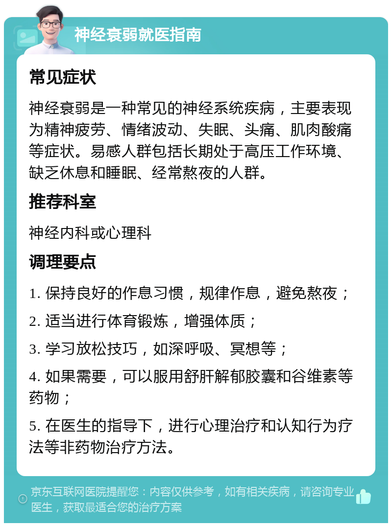 神经衰弱就医指南 常见症状 神经衰弱是一种常见的神经系统疾病，主要表现为精神疲劳、情绪波动、失眠、头痛、肌肉酸痛等症状。易感人群包括长期处于高压工作环境、缺乏休息和睡眠、经常熬夜的人群。 推荐科室 神经内科或心理科 调理要点 1. 保持良好的作息习惯，规律作息，避免熬夜； 2. 适当进行体育锻炼，增强体质； 3. 学习放松技巧，如深呼吸、冥想等； 4. 如果需要，可以服用舒肝解郁胶囊和谷维素等药物； 5. 在医生的指导下，进行心理治疗和认知行为疗法等非药物治疗方法。