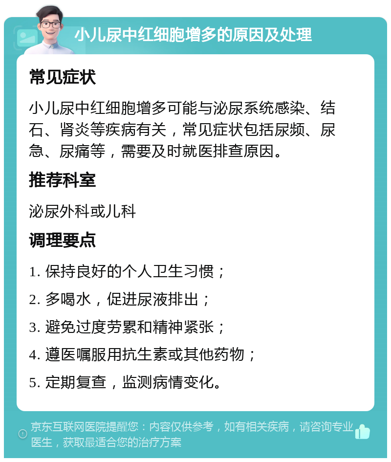 小儿尿中红细胞增多的原因及处理 常见症状 小儿尿中红细胞增多可能与泌尿系统感染、结石、肾炎等疾病有关，常见症状包括尿频、尿急、尿痛等，需要及时就医排查原因。 推荐科室 泌尿外科或儿科 调理要点 1. 保持良好的个人卫生习惯； 2. 多喝水，促进尿液排出； 3. 避免过度劳累和精神紧张； 4. 遵医嘱服用抗生素或其他药物； 5. 定期复查，监测病情变化。