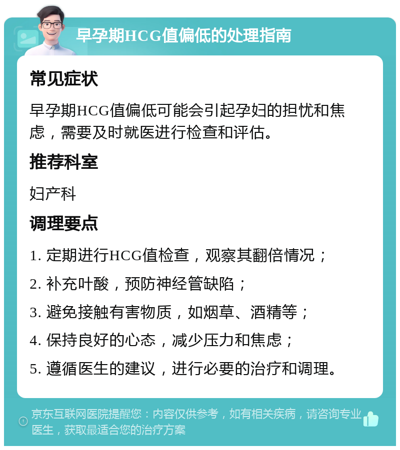 早孕期HCG值偏低的处理指南 常见症状 早孕期HCG值偏低可能会引起孕妇的担忧和焦虑，需要及时就医进行检查和评估。 推荐科室 妇产科 调理要点 1. 定期进行HCG值检查，观察其翻倍情况； 2. 补充叶酸，预防神经管缺陷； 3. 避免接触有害物质，如烟草、酒精等； 4. 保持良好的心态，减少压力和焦虑； 5. 遵循医生的建议，进行必要的治疗和调理。