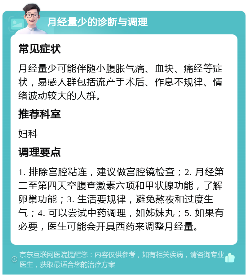 月经量少的诊断与调理 常见症状 月经量少可能伴随小腹胀气痛、血块、痛经等症状，易感人群包括流产手术后、作息不规律、情绪波动较大的人群。 推荐科室 妇科 调理要点 1. 排除宫腔粘连，建议做宫腔镜检查；2. 月经第二至第四天空腹查激素六项和甲状腺功能，了解卵巢功能；3. 生活要规律，避免熬夜和过度生气；4. 可以尝试中药调理，如姊妹丸；5. 如果有必要，医生可能会开具西药来调整月经量。