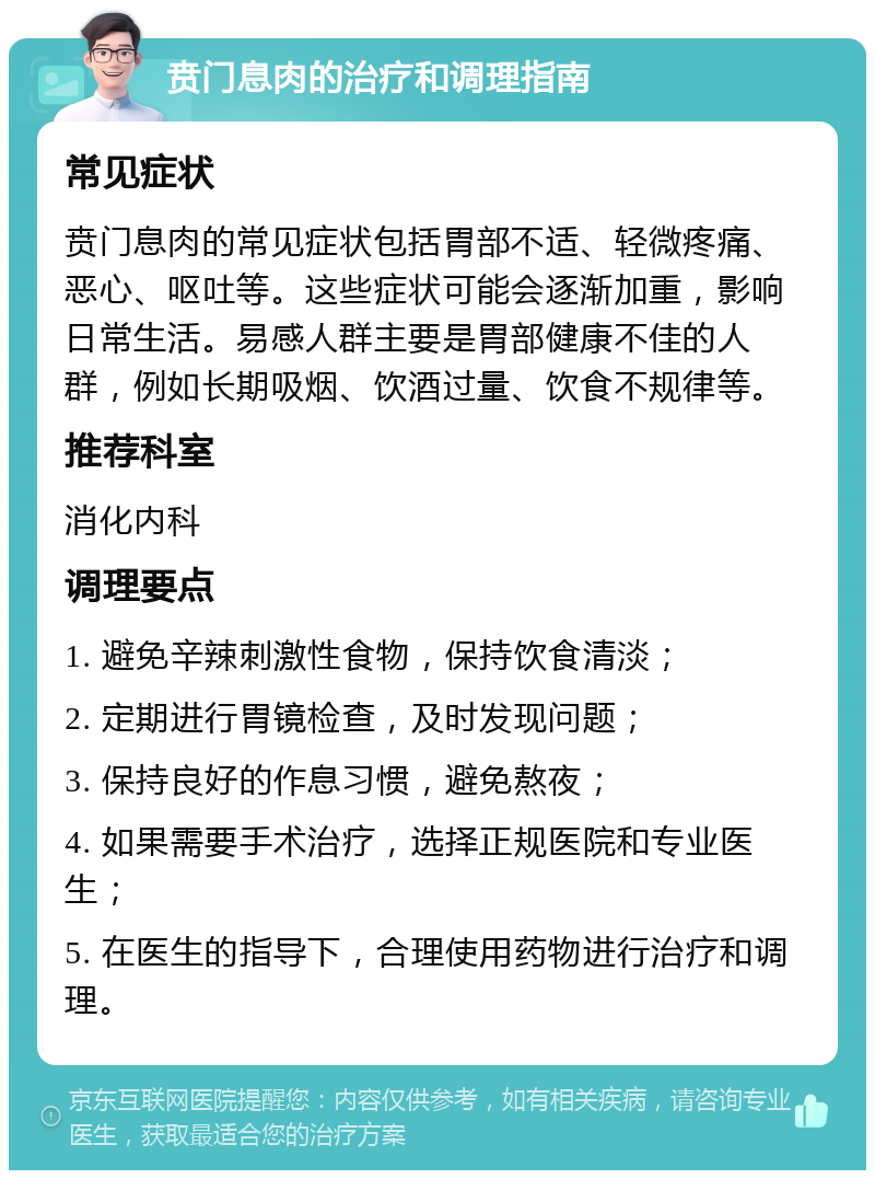 贲门息肉的治疗和调理指南 常见症状 贲门息肉的常见症状包括胃部不适、轻微疼痛、恶心、呕吐等。这些症状可能会逐渐加重，影响日常生活。易感人群主要是胃部健康不佳的人群，例如长期吸烟、饮酒过量、饮食不规律等。 推荐科室 消化内科 调理要点 1. 避免辛辣刺激性食物，保持饮食清淡； 2. 定期进行胃镜检查，及时发现问题； 3. 保持良好的作息习惯，避免熬夜； 4. 如果需要手术治疗，选择正规医院和专业医生； 5. 在医生的指导下，合理使用药物进行治疗和调理。