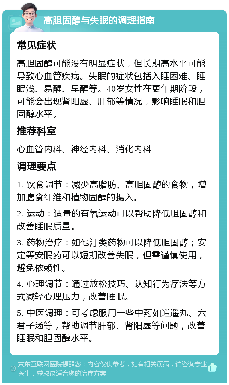 高胆固醇与失眠的调理指南 常见症状 高胆固醇可能没有明显症状，但长期高水平可能导致心血管疾病。失眠的症状包括入睡困难、睡眠浅、易醒、早醒等。40岁女性在更年期阶段，可能会出现肾阳虚、肝郁等情况，影响睡眠和胆固醇水平。 推荐科室 心血管内科、神经内科、消化内科 调理要点 1. 饮食调节：减少高脂肪、高胆固醇的食物，增加膳食纤维和植物固醇的摄入。 2. 运动：适量的有氧运动可以帮助降低胆固醇和改善睡眠质量。 3. 药物治疗：如他汀类药物可以降低胆固醇；安定等安眠药可以短期改善失眠，但需谨慎使用，避免依赖性。 4. 心理调节：通过放松技巧、认知行为疗法等方式减轻心理压力，改善睡眠。 5. 中医调理：可考虑服用一些中药如逍遥丸、六君子汤等，帮助调节肝郁、肾阳虚等问题，改善睡眠和胆固醇水平。