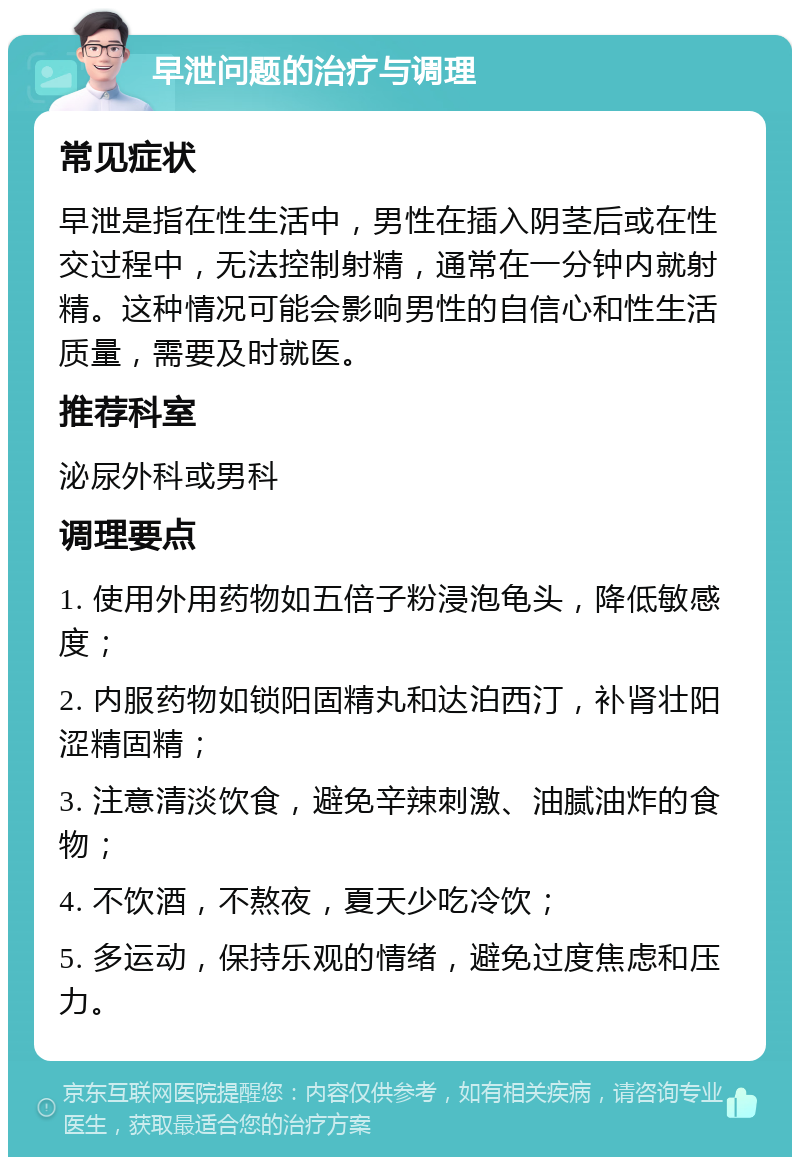 早泄问题的治疗与调理 常见症状 早泄是指在性生活中，男性在插入阴茎后或在性交过程中，无法控制射精，通常在一分钟内就射精。这种情况可能会影响男性的自信心和性生活质量，需要及时就医。 推荐科室 泌尿外科或男科 调理要点 1. 使用外用药物如五倍子粉浸泡龟头，降低敏感度； 2. 内服药物如锁阳固精丸和达泊西汀，补肾壮阳涩精固精； 3. 注意清淡饮食，避免辛辣刺激、油腻油炸的食物； 4. 不饮酒，不熬夜，夏天少吃冷饮； 5. 多运动，保持乐观的情绪，避免过度焦虑和压力。