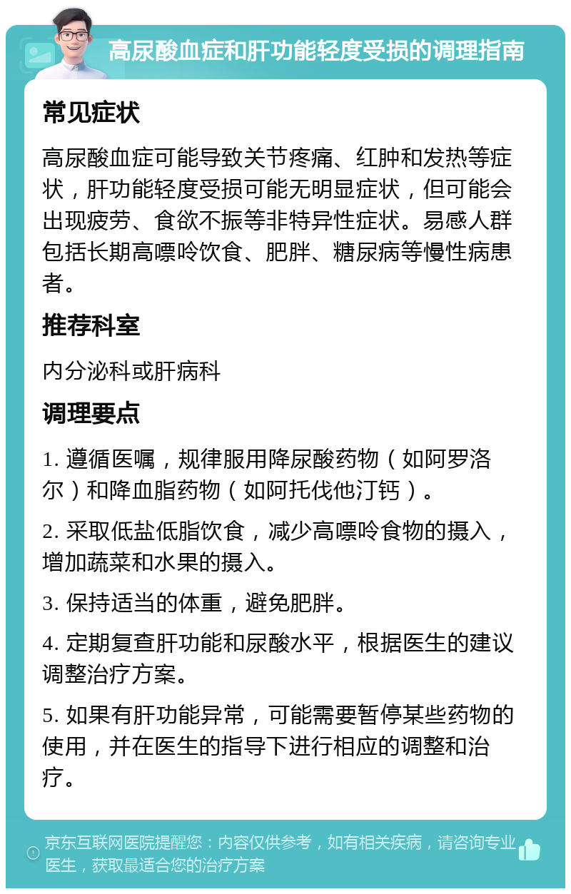 高尿酸血症和肝功能轻度受损的调理指南 常见症状 高尿酸血症可能导致关节疼痛、红肿和发热等症状，肝功能轻度受损可能无明显症状，但可能会出现疲劳、食欲不振等非特异性症状。易感人群包括长期高嘌呤饮食、肥胖、糖尿病等慢性病患者。 推荐科室 内分泌科或肝病科 调理要点 1. 遵循医嘱，规律服用降尿酸药物（如阿罗洛尔）和降血脂药物（如阿托伐他汀钙）。 2. 采取低盐低脂饮食，减少高嘌呤食物的摄入，增加蔬菜和水果的摄入。 3. 保持适当的体重，避免肥胖。 4. 定期复查肝功能和尿酸水平，根据医生的建议调整治疗方案。 5. 如果有肝功能异常，可能需要暂停某些药物的使用，并在医生的指导下进行相应的调整和治疗。