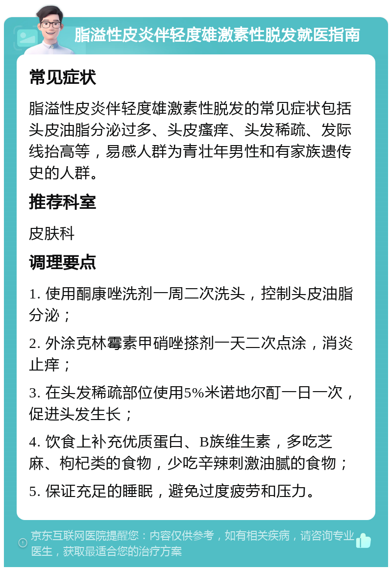 脂溢性皮炎伴轻度雄激素性脱发就医指南 常见症状 脂溢性皮炎伴轻度雄激素性脱发的常见症状包括头皮油脂分泌过多、头皮瘙痒、头发稀疏、发际线抬高等，易感人群为青壮年男性和有家族遗传史的人群。 推荐科室 皮肤科 调理要点 1. 使用酮康唑洗剂一周二次洗头，控制头皮油脂分泌； 2. 外涂克林霉素甲硝唑搽剂一天二次点涂，消炎止痒； 3. 在头发稀疏部位使用5%米诺地尔酊一日一次，促进头发生长； 4. 饮食上补充优质蛋白、B族维生素，多吃芝麻、枸杞类的食物，少吃辛辣刺激油腻的食物； 5. 保证充足的睡眠，避免过度疲劳和压力。