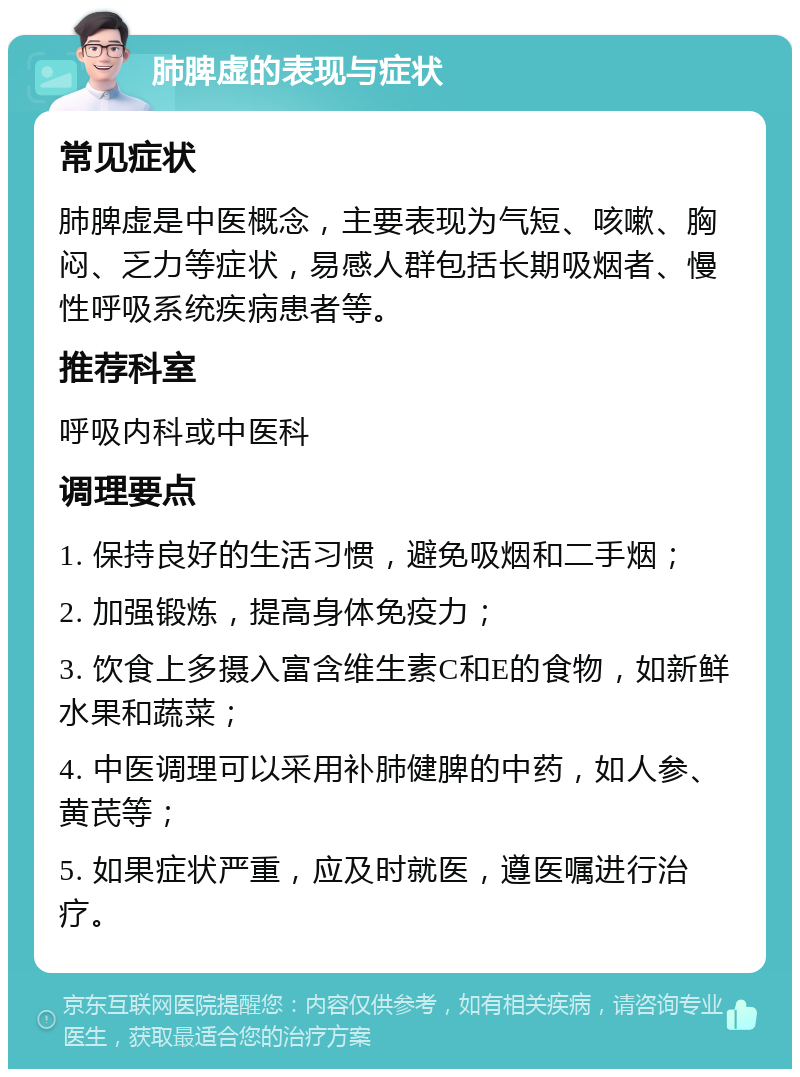 肺脾虚的表现与症状 常见症状 肺脾虚是中医概念，主要表现为气短、咳嗽、胸闷、乏力等症状，易感人群包括长期吸烟者、慢性呼吸系统疾病患者等。 推荐科室 呼吸内科或中医科 调理要点 1. 保持良好的生活习惯，避免吸烟和二手烟； 2. 加强锻炼，提高身体免疫力； 3. 饮食上多摄入富含维生素C和E的食物，如新鲜水果和蔬菜； 4. 中医调理可以采用补肺健脾的中药，如人参、黄芪等； 5. 如果症状严重，应及时就医，遵医嘱进行治疗。