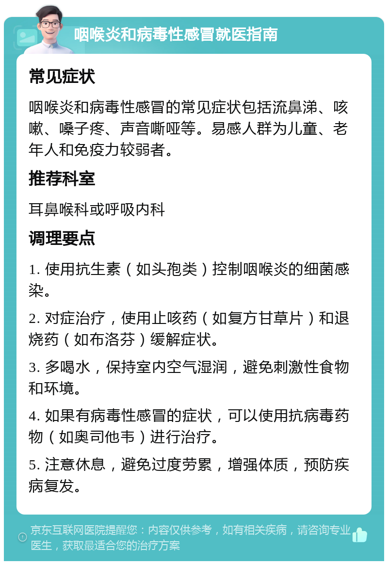 咽喉炎和病毒性感冒就医指南 常见症状 咽喉炎和病毒性感冒的常见症状包括流鼻涕、咳嗽、嗓子疼、声音嘶哑等。易感人群为儿童、老年人和免疫力较弱者。 推荐科室 耳鼻喉科或呼吸内科 调理要点 1. 使用抗生素（如头孢类）控制咽喉炎的细菌感染。 2. 对症治疗，使用止咳药（如复方甘草片）和退烧药（如布洛芬）缓解症状。 3. 多喝水，保持室内空气湿润，避免刺激性食物和环境。 4. 如果有病毒性感冒的症状，可以使用抗病毒药物（如奥司他韦）进行治疗。 5. 注意休息，避免过度劳累，增强体质，预防疾病复发。