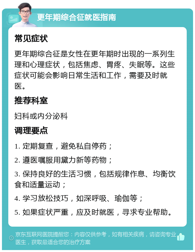 更年期综合征就医指南 常见症状 更年期综合征是女性在更年期时出现的一系列生理和心理症状，包括焦虑、胃疼、失眠等。这些症状可能会影响日常生活和工作，需要及时就医。 推荐科室 妇科或内分泌科 调理要点 1. 定期复查，避免私自停药； 2. 遵医嘱服用黛力新等药物； 3. 保持良好的生活习惯，包括规律作息、均衡饮食和适量运动； 4. 学习放松技巧，如深呼吸、瑜伽等； 5. 如果症状严重，应及时就医，寻求专业帮助。