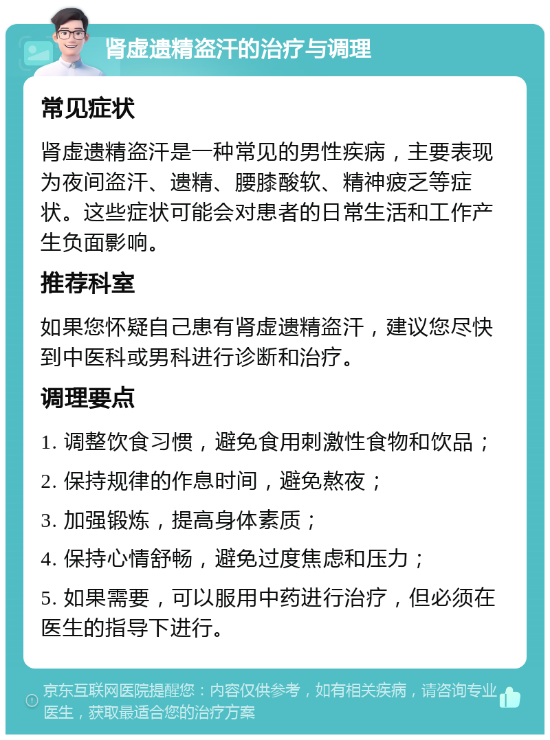 肾虚遗精盗汗的治疗与调理 常见症状 肾虚遗精盗汗是一种常见的男性疾病，主要表现为夜间盗汗、遗精、腰膝酸软、精神疲乏等症状。这些症状可能会对患者的日常生活和工作产生负面影响。 推荐科室 如果您怀疑自己患有肾虚遗精盗汗，建议您尽快到中医科或男科进行诊断和治疗。 调理要点 1. 调整饮食习惯，避免食用刺激性食物和饮品； 2. 保持规律的作息时间，避免熬夜； 3. 加强锻炼，提高身体素质； 4. 保持心情舒畅，避免过度焦虑和压力； 5. 如果需要，可以服用中药进行治疗，但必须在医生的指导下进行。