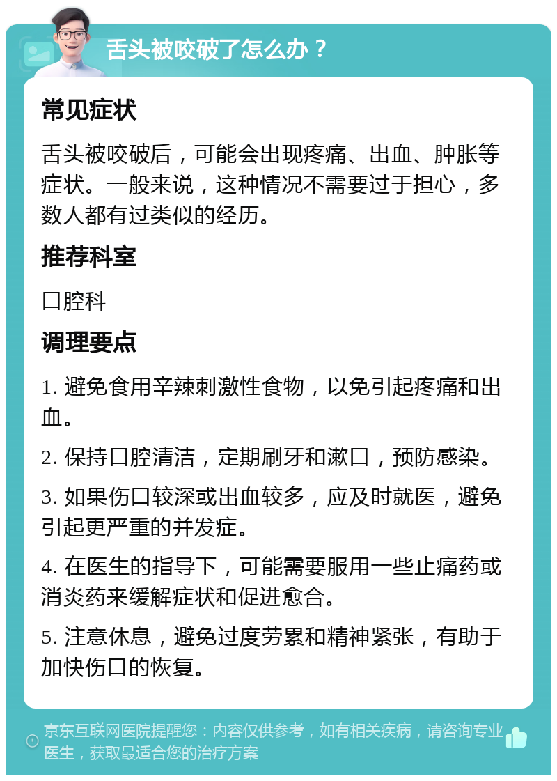 舌头被咬破了怎么办？ 常见症状 舌头被咬破后，可能会出现疼痛、出血、肿胀等症状。一般来说，这种情况不需要过于担心，多数人都有过类似的经历。 推荐科室 口腔科 调理要点 1. 避免食用辛辣刺激性食物，以免引起疼痛和出血。 2. 保持口腔清洁，定期刷牙和漱口，预防感染。 3. 如果伤口较深或出血较多，应及时就医，避免引起更严重的并发症。 4. 在医生的指导下，可能需要服用一些止痛药或消炎药来缓解症状和促进愈合。 5. 注意休息，避免过度劳累和精神紧张，有助于加快伤口的恢复。