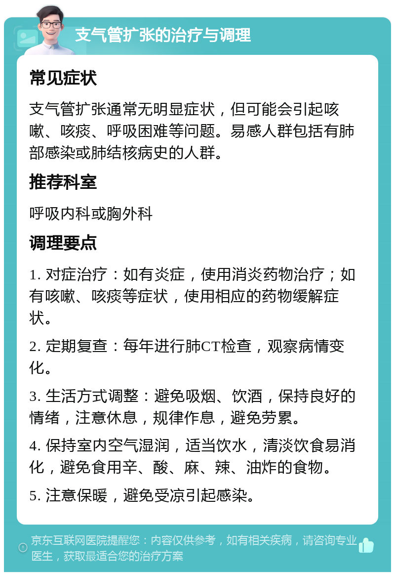 支气管扩张的治疗与调理 常见症状 支气管扩张通常无明显症状，但可能会引起咳嗽、咳痰、呼吸困难等问题。易感人群包括有肺部感染或肺结核病史的人群。 推荐科室 呼吸内科或胸外科 调理要点 1. 对症治疗：如有炎症，使用消炎药物治疗；如有咳嗽、咳痰等症状，使用相应的药物缓解症状。 2. 定期复查：每年进行肺CT检查，观察病情变化。 3. 生活方式调整：避免吸烟、饮酒，保持良好的情绪，注意休息，规律作息，避免劳累。 4. 保持室内空气湿润，适当饮水，清淡饮食易消化，避免食用辛、酸、麻、辣、油炸的食物。 5. 注意保暖，避免受凉引起感染。