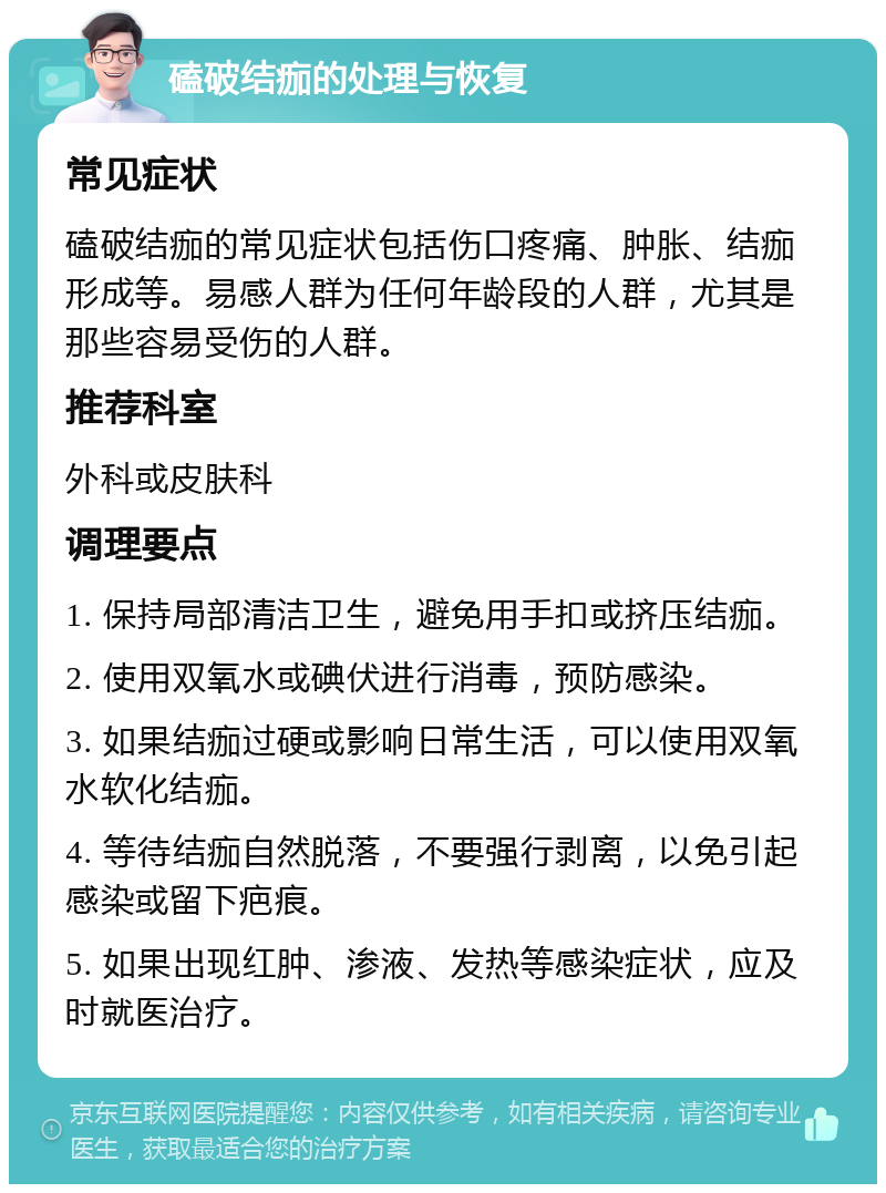 磕破结痂的处理与恢复 常见症状 磕破结痂的常见症状包括伤口疼痛、肿胀、结痂形成等。易感人群为任何年龄段的人群，尤其是那些容易受伤的人群。 推荐科室 外科或皮肤科 调理要点 1. 保持局部清洁卫生，避免用手扣或挤压结痂。 2. 使用双氧水或碘伏进行消毒，预防感染。 3. 如果结痂过硬或影响日常生活，可以使用双氧水软化结痂。 4. 等待结痂自然脱落，不要强行剥离，以免引起感染或留下疤痕。 5. 如果出现红肿、渗液、发热等感染症状，应及时就医治疗。