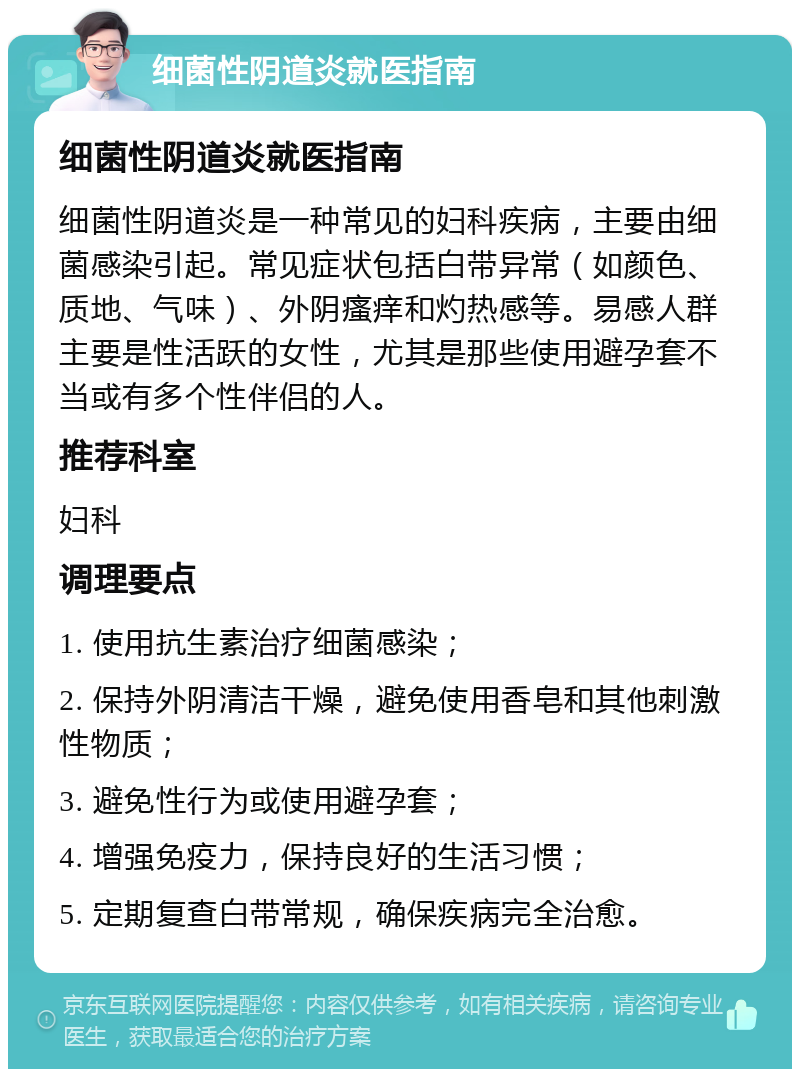 细菌性阴道炎就医指南 细菌性阴道炎就医指南 细菌性阴道炎是一种常见的妇科疾病，主要由细菌感染引起。常见症状包括白带异常（如颜色、质地、气味）、外阴瘙痒和灼热感等。易感人群主要是性活跃的女性，尤其是那些使用避孕套不当或有多个性伴侣的人。 推荐科室 妇科 调理要点 1. 使用抗生素治疗细菌感染； 2. 保持外阴清洁干燥，避免使用香皂和其他刺激性物质； 3. 避免性行为或使用避孕套； 4. 增强免疫力，保持良好的生活习惯； 5. 定期复查白带常规，确保疾病完全治愈。