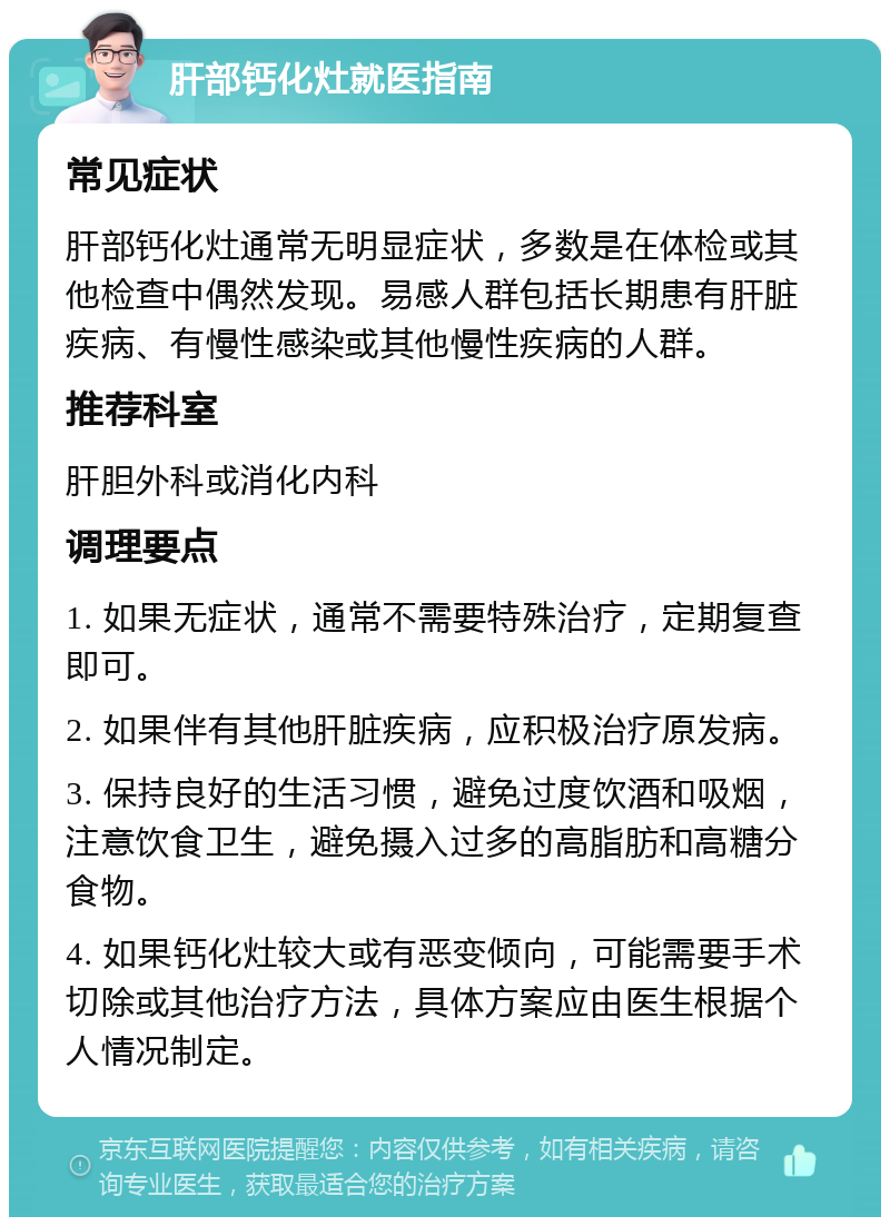 肝部钙化灶就医指南 常见症状 肝部钙化灶通常无明显症状，多数是在体检或其他检查中偶然发现。易感人群包括长期患有肝脏疾病、有慢性感染或其他慢性疾病的人群。 推荐科室 肝胆外科或消化内科 调理要点 1. 如果无症状，通常不需要特殊治疗，定期复查即可。 2. 如果伴有其他肝脏疾病，应积极治疗原发病。 3. 保持良好的生活习惯，避免过度饮酒和吸烟，注意饮食卫生，避免摄入过多的高脂肪和高糖分食物。 4. 如果钙化灶较大或有恶变倾向，可能需要手术切除或其他治疗方法，具体方案应由医生根据个人情况制定。