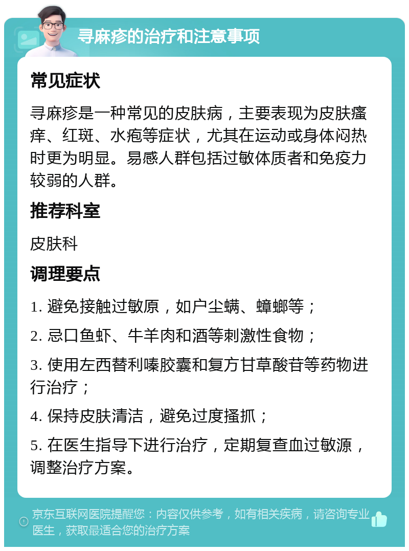 寻麻疹的治疗和注意事项 常见症状 寻麻疹是一种常见的皮肤病，主要表现为皮肤瘙痒、红斑、水疱等症状，尤其在运动或身体闷热时更为明显。易感人群包括过敏体质者和免疫力较弱的人群。 推荐科室 皮肤科 调理要点 1. 避免接触过敏原，如户尘螨、蟑螂等； 2. 忌口鱼虾、牛羊肉和酒等刺激性食物； 3. 使用左西替利嗪胶囊和复方甘草酸苷等药物进行治疗； 4. 保持皮肤清洁，避免过度搔抓； 5. 在医生指导下进行治疗，定期复查血过敏源，调整治疗方案。