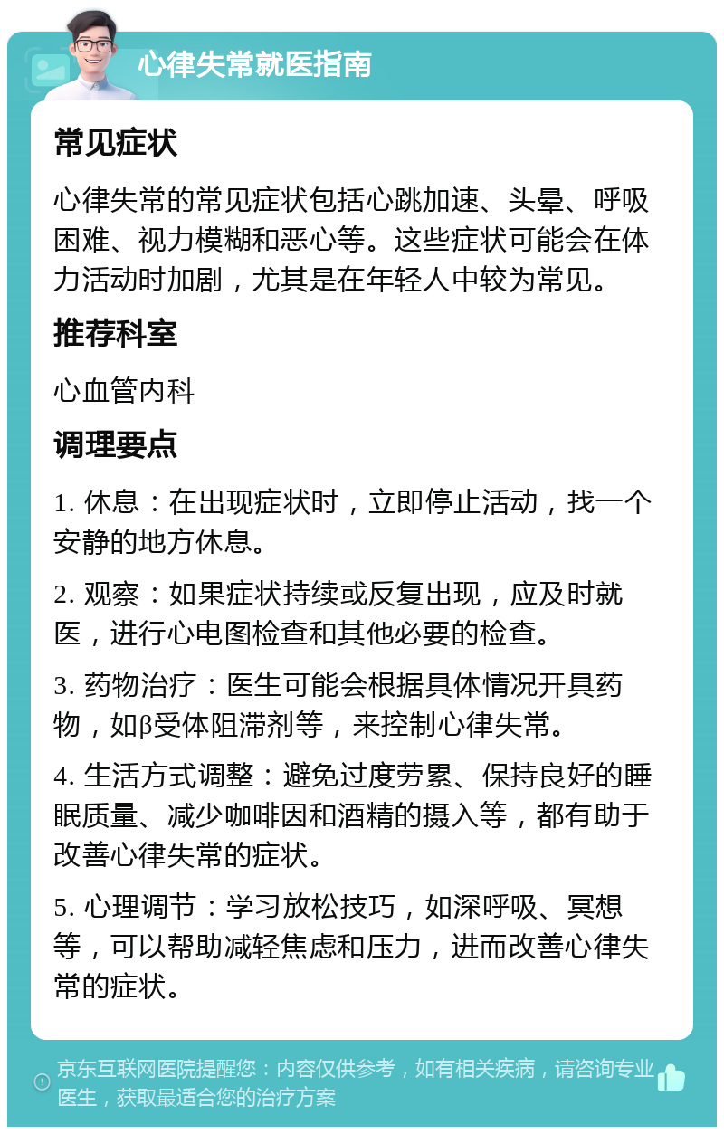 心律失常就医指南 常见症状 心律失常的常见症状包括心跳加速、头晕、呼吸困难、视力模糊和恶心等。这些症状可能会在体力活动时加剧，尤其是在年轻人中较为常见。 推荐科室 心血管内科 调理要点 1. 休息：在出现症状时，立即停止活动，找一个安静的地方休息。 2. 观察：如果症状持续或反复出现，应及时就医，进行心电图检查和其他必要的检查。 3. 药物治疗：医生可能会根据具体情况开具药物，如β受体阻滞剂等，来控制心律失常。 4. 生活方式调整：避免过度劳累、保持良好的睡眠质量、减少咖啡因和酒精的摄入等，都有助于改善心律失常的症状。 5. 心理调节：学习放松技巧，如深呼吸、冥想等，可以帮助减轻焦虑和压力，进而改善心律失常的症状。