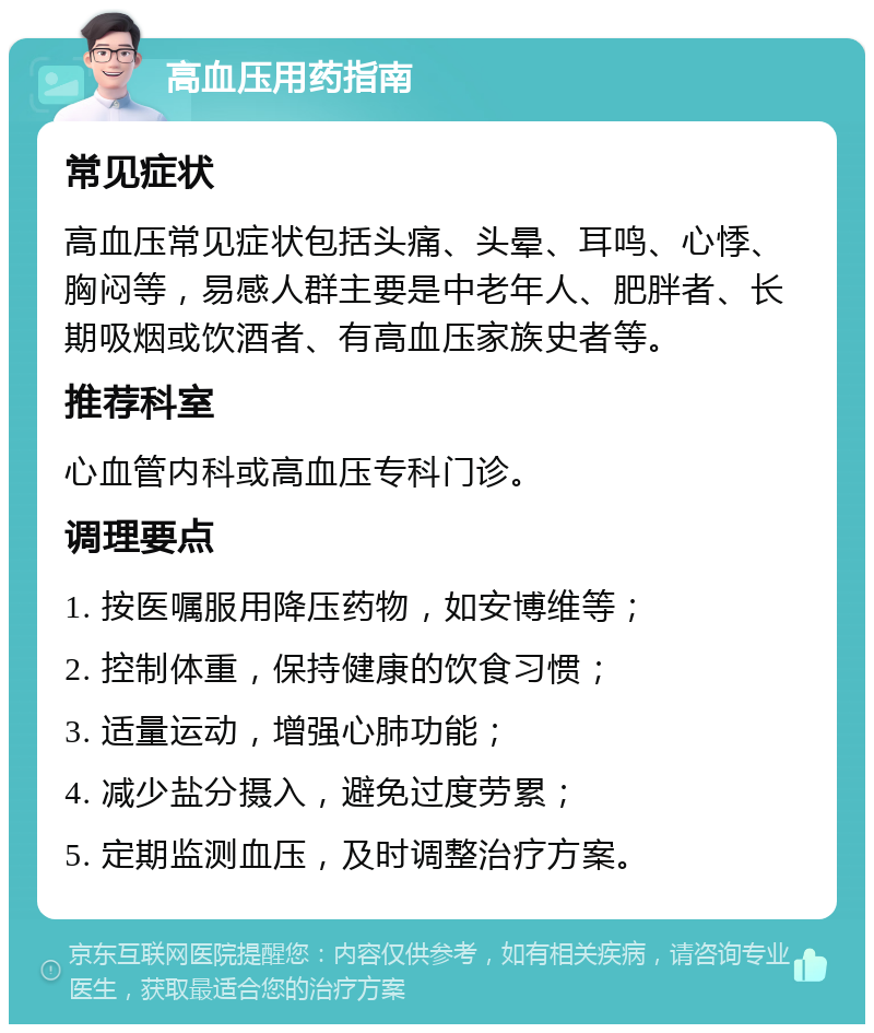 高血压用药指南 常见症状 高血压常见症状包括头痛、头晕、耳鸣、心悸、胸闷等，易感人群主要是中老年人、肥胖者、长期吸烟或饮酒者、有高血压家族史者等。 推荐科室 心血管内科或高血压专科门诊。 调理要点 1. 按医嘱服用降压药物，如安博维等； 2. 控制体重，保持健康的饮食习惯； 3. 适量运动，增强心肺功能； 4. 减少盐分摄入，避免过度劳累； 5. 定期监测血压，及时调整治疗方案。