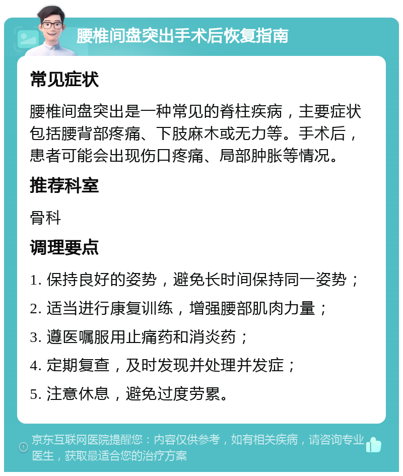 腰椎间盘突出手术后恢复指南 常见症状 腰椎间盘突出是一种常见的脊柱疾病，主要症状包括腰背部疼痛、下肢麻木或无力等。手术后，患者可能会出现伤口疼痛、局部肿胀等情况。 推荐科室 骨科 调理要点 1. 保持良好的姿势，避免长时间保持同一姿势； 2. 适当进行康复训练，增强腰部肌肉力量； 3. 遵医嘱服用止痛药和消炎药； 4. 定期复查，及时发现并处理并发症； 5. 注意休息，避免过度劳累。