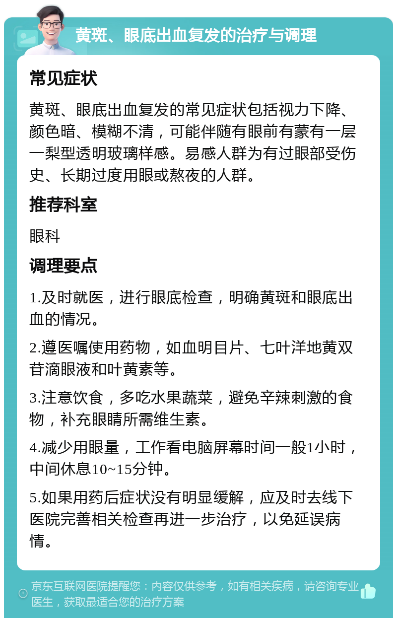 黄斑、眼底出血复发的治疗与调理 常见症状 黄斑、眼底出血复发的常见症状包括视力下降、颜色暗、模糊不清，可能伴随有眼前有蒙有一层一梨型透明玻璃样感。易感人群为有过眼部受伤史、长期过度用眼或熬夜的人群。 推荐科室 眼科 调理要点 1.及时就医，进行眼底检查，明确黄斑和眼底出血的情况。 2.遵医嘱使用药物，如血明目片、七叶洋地黄双苷滴眼液和叶黄素等。 3.注意饮食，多吃水果蔬菜，避免辛辣刺激的食物，补充眼睛所需维生素。 4.减少用眼量，工作看电脑屏幕时间一般1小时，中间休息10~15分钟。 5.如果用药后症状没有明显缓解，应及时去线下医院完善相关检查再进一步治疗，以免延误病情。